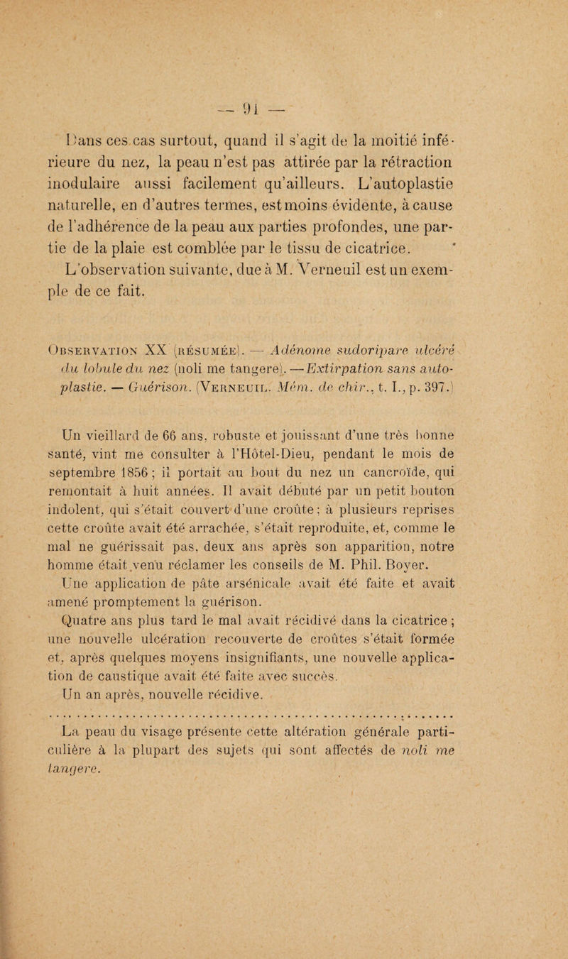 — (Ji Dans ces cas surtout, quand il s’agit de la moitié infé¬ rieure du nez, la peau n’est pas attirée par la rétraction modulaire aussi facilement qu’ailleurs. L’autoplastie naturelle, en d’autres termes, est moins évidente, à cause de l’adhérence de la peau aux parties profondes, une par¬ tie de la plaie est comblée par le tissu de cicatrice. L’observation suivante, due à M. Verneuil est un exem¬ ple de ce fait. Observation XX (résumée). — Adénome sudoripare ulcéré du lobule du nez (noli me tangereû—Extirpation sans auto- plastie. — Guérison. (Verneuil. Mém. de chir.. t. L,p. 397.) Un vieillard de 66 ans, robuste et jouissant d’une très bonne santé, vint me consulter à l’Hôtel-Dieu, pendant le mois de septembre 1856; il portait au bout du nez un cancroïde, qui remontait à huit années. Il avait débuté par un petit bouton indolent, qui s’était couvert d’une croûte ; à plusieurs reprises cette croûte avait été arrachée, s’était reproduite, et, comme le mal ne guérissait pas, deux ans après son apparition, notre homme était .venu réclamer les conseils de M. Phil. Boyer. Une application de pâte arsénicale avait été faite et avait amené promptement la guérison. Quatre ans plus tard le mal avait récidivé dans la cicatrice ; une nouvelle ulcération recouverte de croûtes s’était formée et, après quelques moyens insignifiants, une nouvelle applica¬ tion de caustique avait été faite avec succès. Un an après, nouvelle récidive. La peau du visage présente cette altération générale parti¬ culière à la plupart des sujets qui sont affectés de noli me tangere.