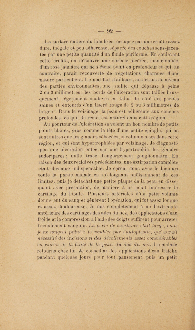 La surface entière du lobule est occupée par une croûte assez dure, inégale et peu adhérente, séparée des couches sous-jacen¬ tes par une petite quantité d’un fluide puriforme. En soulevant cette croûte, on découvre une surface ulcérée, mamelonnée, d’un rose jaunâtre qui ne s’étend point en profondeur et qui, au contraire, paraît recouverte de végétations charnues d’une nature particulière. Le mal fait d ailleurs, au-dessus du niveau des parties environnantes, une saillie qui dépasse à peine 2 ou 3 millimètres ; les bords de l’ulcération sont taillés brus¬ quement, légèrement soulevés en talus du côté des parties saines et entourés d’un liséré rouge de 2 ou 3 millimètres de largeur. Dans le voisinage, la peau est adhérente aux couches profondes, ce qui, du reste, est naturel dans cette région. Au pourtour de l'ulcération se voient un bon nombre de petits points blancs, gros comme la tête d’une petite épingle, qui ne sont autres que les glandes sébacées, si volumineuses dans cette région, et qui sont hypertrophiées par voisinage. Je diagnosti¬ quai une ulcération entée sur une hypertrophie des glandes sudoripares ; nulle trace d’engorgement ganglionnaire. En raison des deux récidives précédentes, une extirpation complète était devenue indispensable. Je cernai donc avec le bistouri toute la partie malade en m'éloignant suffisamment de ces limites, puis je détachai une petite plaque de la peau en dissé¬ quant avec précaution, de manière à ne point intéresser le cartilage du lobule. Plusieurs artérioles d’un petit volume donnèrent du sang et gênèrent l’opération, qui fut assez longue et assez douloureuse. Je mis complètement à nu l’extrémité antérieure des cartilages des ailes du nez, des applications d’eau froide et la compression à l’aide des doigts suffirent pour arrêter l’écoulement sanguin. La perte de substance était, large, mais je ne songeai point à la combler par l'autoplastie, qui aurait nécessité des incisions et des décollements assez considérables en raison de la fixité de la peau du dos du nez. Le malade retourna chez lui. Je conseillai des applications d’eau fraîche pendant quelques jours pour tout pansement, puis un petit t