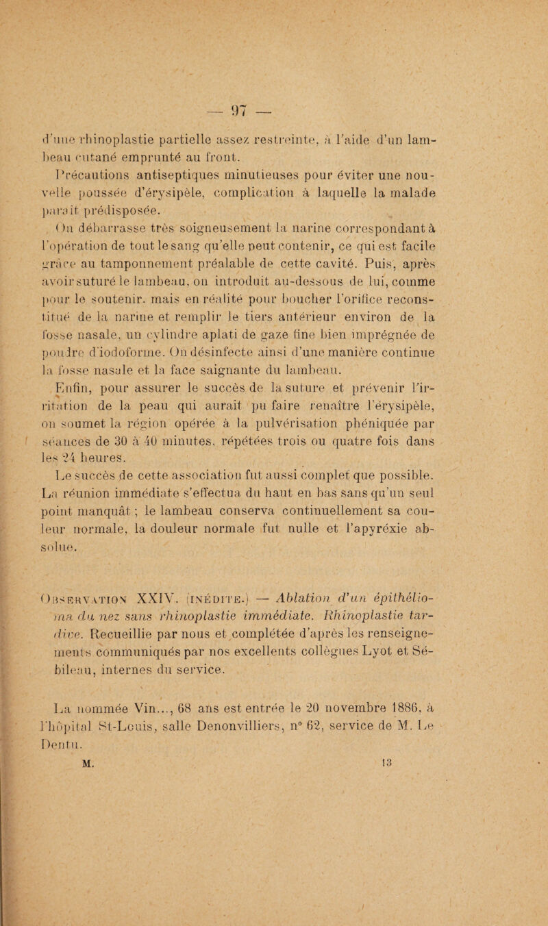 d’une rhinoplastie partielle assez restreinte, à l'aide d’un lam¬ beau cutané emprunté au front. Précautions antiseptiques minutieuses pour éviter une nou¬ velle poussée d’érysipèle, complication à laquelle la malade parait prédisposée. Ou débarrasse très soigneusement la narine correspondant à l’opération de tout le sang qu’elle peut contenir, ce qui est facile grâce au tamponnement préalable de cette cavité. Puis, après avoir suturé le lambeau, on introduit au-dessous de lui, comme pour le soutenir, mais en réalité pour bouclier l’orifice recons¬ titué de la narine et remplir le tiers antérieur environ de la fosse nasale, un cylindre aplati de gaze fine bien imprégnée de poudre d iodoforme. On désinfecte ainsi d’une manière continue la fosse nasale et la face saignante du lambeau. Enfin, pour assurer le succès de la suture et prévenir l’ir¬ ritation de la peau qui aurait pu faire renaître l’érysipèle, on soumet la région opérée à la pulvérisation phéniquée par séances de 30 à 40 minutes, répétées trois ou quatre fois dans les -24 heures. Le succès de cette association fut aussi complet que possible. La réunion immédiate s’effectua du haut en bas sans qu’un seul point manquât ; le lambeau conserva continuellement sa cou¬ leur normale, la douleur normale fut nulle et l’apyréxie ab¬ solue. Observation XXIV. (inédite.) —• Ablation d'un épithélio- rna du nez sans rhinoplastie immédiate. Rhinoplastie tar¬ dive. Recueillie par nous et complétée d’après les renseigne¬ ments communiqués par nos excellents collègues Lyot et Sé- bileau, internes du service. La nommée Vin..., 68 ans est entrée le 20 novembre 1886, à l'hôpital St-Louis, salle Denonvilliers, n° 62, service de M. Le Dentu. M. 13