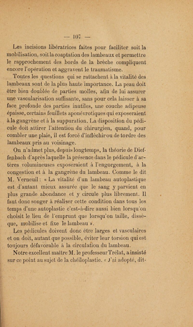 Les incisions libératrices faites pour faciliter soit la mobilisation, soit la coaptation des lambeaux et permettre le rapprochement des bords de la brèche compliquent encore l’opération et aggravent le traumatisme. Toutes les questions qui se rattachent à la vitalité des lambeaux sont de la plus haute importance. La peau doit être bien doublée de parties molles, afin de lui assurer une vascularisation suffisante, sans pour cela laisser à sa face profonde des parties inutiles, une couche adipeuse épaisse, certains feuillets aponévrotiques qui exposeraient à la gangrène et à la suppuration. La disposition du pédi¬ cule doit attirer l’attention du chirurgien, quand, pour combler une plaie, il est forcé d’infléchir ou de tordre des lambeaux pris au voisinage. On n’admet plus, depuis longtemps, la théorie de Dief- fenbach d’après laquelle la présence dans le pédicule d’ar¬ tères volumineuses exposeraient à l’engorgement, à la congestion et à la gangrène du lambeau. Comme le dit M. Verneuil: «La vitalité d’un lambeau autoplastique est d’autant mieux assurée que le sang y parvient en plus grande abondance et y circule plus librement. Il faut donc songer à réaliser cette condition dans tous les temps d’une autoplastie c’est-à-dire aussi bien lorsqu’on choisit le lieu de l’emprunt que lorsqu’on taille, dissè¬ que, mobilise et fixe le lambeau». Les pédicules doivent donc être larges et vasculaires et on doit, autant que possible, éviter leur torsion qui est toujours défavorable à la circulation du lambeau. Notre excellent maître M. le professeurTrélat, a insisté sur ce point au sujet de la chéiloplastie. « J’ai adopté, dit-