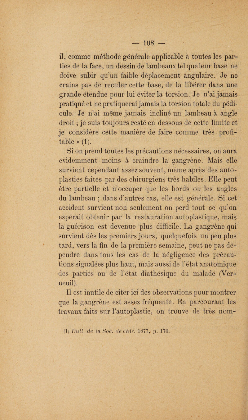 il, comme méthode générale applicable à toutes les par¬ ties de la face, un dessin de lambeaux tel que leur base ne doive subir qu’un faible déplacement angulaire. Je ne crains pas de reculer cette base, de la libérer dans une grande étendue pour lui éviter la torsion. Je n’ai jamais pratiqué et ne pratiquerai jamais la torsion totale du pédi¬ cule. Je n’ai même jamais incliné un lambeau à angle droit ; je suis toujours resté en dessous de cette limite et je considère cette manière de faire comme très profi¬ table » (1). Si on prend toutes les précautions nécessaires, on aura évidemment moins à craindre la gangrène. Mais elle survient cependant assez souvent, même après des auto- plasties faites par des chirurgiens très habiles. Elle peut être partielle et n’occuper que les bords ou les angles du lambeau ; dans d’autres cas, elle est générale. Si cet accident survient non seulement on perd tout ce qu’on espérait obtenir par la restauration autoplastique, mais la guérison est devenue plus difficile. La gangrène qui survient dès les premiers jours, quelquefois un peu plus tard, vers la fin de la première semaine, peut ne pas dé¬ pendre dans tous les cas de la négligence des précau¬ tions signalées plus haut, mais aussi de l’état anatomique des parties ou de l’état diathésique du malade (Ver- neuil). Il est inutile de citer ici des observations pour montrer que la gangrène est assez fréquente. En parcourant les travaux faits sur l’autoplastie, on trouve de très nom- (1 ) Bull, de la Soc. dechir. 1877, p. 170.