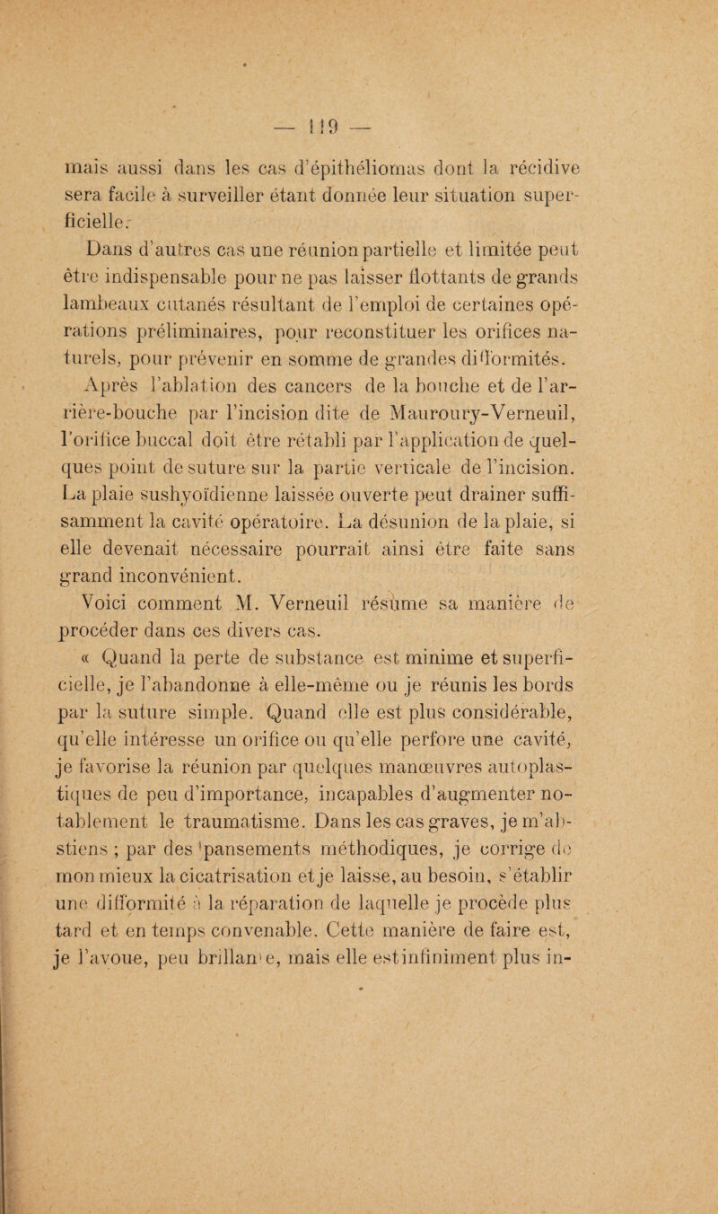 mais aussi dans les cas d’épithéliomas dont la récidive sera facile à surveiller étant donnée leur situation super¬ ficielle r Dans d’autres cas une réunion partielle et limitée peut être indispensable pour ne pas laisser flottants de grands lambeaux cutanés résultant de l’emploi de certaines opé¬ rations préliminaires, pour reconstituer les orifices na¬ turels, pour prévenir en somme de grandes difformités. Après l’ablation des cancers de la bouche et de l’ar¬ rière-bouche par l’incision dite de Mauroury-Verneuil, l’orilice buccal doit être rétabli par l’application de quel¬ ques point de suture sur la partie verticale de l’incision. La plaie sushyoïdienne laissée ouverte peut drainer suffi¬ samment la cavité opératoire. La désunion de la plaie, si elle devenait nécessaire pourrait ainsi être faite sans grand inconvénient. Voici comment M. Verneuil résume sa manière de procéder dans ces divers cas. « Quand la perte de substance est minime et superfi¬ cielle, je l’abandonne à elle-même ou je réunis les bords par la suture simple. Quand elle est plus considérable, quelle intéresse un orifice ou qu’elle perfore une cavité, je favorise la réunion par quelques manœuvres autoplas¬ tiques de peu d’importance, incapables d’augmenter no¬ tablement le traumatisme. Dans les cas graves, je m’ab¬ stiens ; par des 'pansements méthodiques, je corrige de mon mieux la cicatrisation et je laisse, au besoin, s’établir une difformité à la réparation de laquelle je procède plus tard et en temps convenable. Cette manière défaire est, je l’avoue, peu brillance, mais elle estinfiniment plus in-