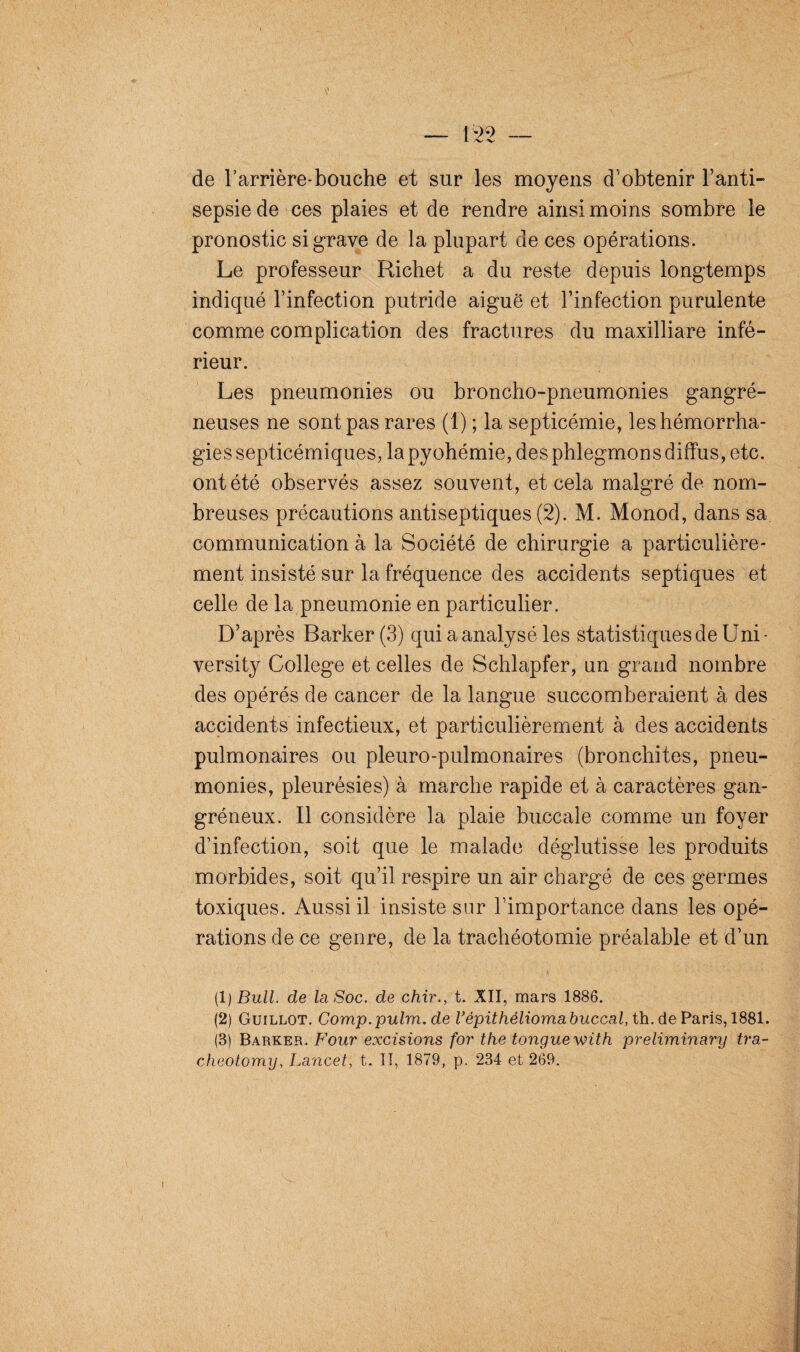 de l’arrière-bouche et sur les moyens d'obtenir l’anti¬ sepsie de ces plaies et de rendre ainsi moins sombre le pronostic si grave de la plupart de ces opérations. Le professeur Richet a du reste depuis longtemps indiqué l’infection putride aiguë et l’infection purulente comme complication des fractures du maxilliare infé¬ rieur. Les pneumonies ou broncho-pneumonies gangré¬ neuses ne sont pas rares (1) ; la septicémie, les hémorrha¬ gies septicémiques, la pyohémie, des phlegmons diffus, etc. ont été observés assez souvent, et cela malgré de nom¬ breuses précautions antiseptiques (2). M. Monod, dans sa communication à la Société de chirurgie a particulière¬ ment insisté sur la fréquence des accidents septiques et celle de la pneumonie en particulier. D’après Barker (3) qui a analysé les statistiques de Uni- versity College et celles de Schlapfer, un grand nombre des opérés de cancer de la langue succomberaient à des accidents infectieux, et particulièrement à des accidents pulmonaires ou pleuro-pulmonaires (bronchites, pneu¬ monies, pleurésies) à marche rapide et à caractères gan¬ gréneux. Il considère la plaie buccale comme un foyer d’infection, soit que le malade déglutisse les produits morbides, soit qu’il respire un air chargé de ces germes toxiques. Aussi il insiste sur l’importance dans les opé¬ rations de ce genre, de la trachéotomie préalable et d’un (1) Bull, de la Soc. de chir., t. XII, mars 1886. (2) Guillot. Comp.pulm.de répithélioma buccal, th. de Paris, 1881. (3) Barker. Four excisions for the tonguewith preliminary tra- cheotomy, Lancet, t. II, 1879, p. 234 et 269.