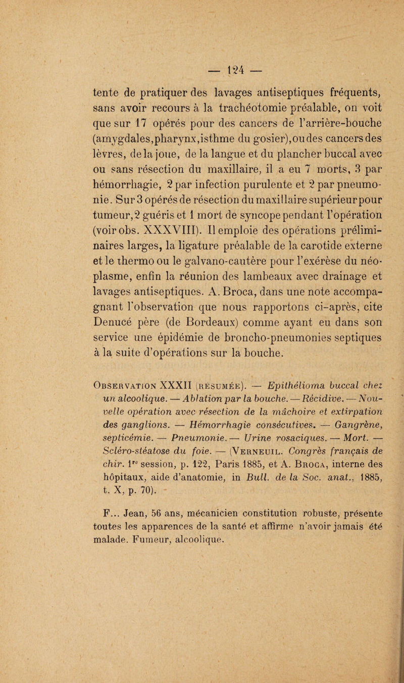 tente de pratiquer des lavages antiseptiques fréquents, sans avoir recours à la trachéotomie préalable, on voit que sur 17 opérés pour des cancers de barrière-bouche (amygdales,pharynx,isthme du gosier),ou des cancers des lèvres, delà joue, de la langue et du plancher buccal avec ou sans résection du maxillaire, il a eu 7 morts, 3 par hémorrhagie, 2 par infection purulente et 2 par pneumo¬ nie . Sur 3 opérés de résection du maxillaire supérieur pour tumeur,2 guéris et 1 mort de syncope pendant l’opération (voirobs. XXXVIII). Remploie des opérations prélimi¬ naires larges, la ligature préalable de la carotide externe et le ihermo ou le galvano-cautère pour l’exérèse du néo¬ plasme, enfin la réunion des lambeaux avec drainage et lavages antiseptiques. A. Broca, dans une note accompa¬ gnant l’observation que nous rapportons ci-après, cite Denucé père (de Bordeaux) comme ayant eu dans son service une épidémie de broncho-pneumonies septiques à la suite d’opérations sur la bouche. Observation XXXII (résumée). — Epithétioma buccal chez un alcoolique. — Ablation par la bouche. — Récidive. — Nou¬ velle opération avec résection de la mâchoire et extirpation des ganglions. — Hémorrhagie consécutives. — Gangrène, septicémie.— Pneumonie.— Urine rosaciques.—-Mort. — Scléro-stéatose du foie. — (Verneuil. Congrès français de chir. lPd session, p. 122, Paris 1885, et A. Broca, interne des hôpitaux, aide d’anatomie, in Bull, de la Soc. anat., 1885, t. X, p. 70). F... Jean, 56 ans, mécanicien constitution robuste, présente toutes les apparences de la santé et affirme n’avoir jamais été malade. Fumeur, alcoolique. z' f