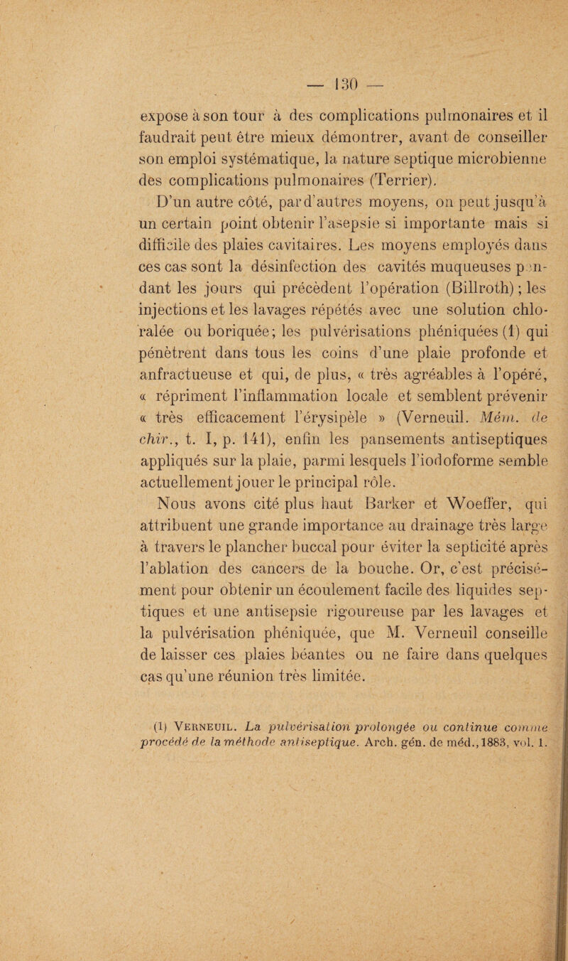 expose à son tour à des complications pulmonaires et il faudrait peut être mieux démontrer, avant de conseiller son emploi systématique, la nature septique microbienne des complications pulmonaires (Terrier). D’un autre côté, par d’autres moyens, on peut jusqu’à un certain point obtenir l’asepsie si importante mais si difficile des plaies cavitaires. Les moyens employés dans ces cas sont la désinfection des cavités muqueuses pen¬ dant les jours qui précèdent l’opération (Billroth) ; les injections et les lavages répétés avec une solution chlo- ralée ou boriquée; les pulvérisations phéniquées (1) qui pénètrent dans tous les coins d’une plaie profonde et anfractueuse et qui, de plus, « très agréables à l’opéré, « répriment l’inflammation locale et semblent prévenir « très efficacement l’érysipèle » (Verneuil. Mérn. de chir., t. I, p. 141), enfin les pansements antiseptiques appliqués sur la plaie, parmi lesquels l’iodoforme semble actuellement jouer le principal rôle. Nous avons cité plus haut Barker et Woeffer, qui attribuent une grande importance au drainage très large à travers le plancher buccal pour éviter la septicité après l’ablation des cancers de la bouche. Or, c’est précisé¬ ment pour obtenir un écoulement facile des liquides sep¬ tiques et une antisepsie rigoureuse par les lavages et la pulvérisation phéniquée, que M. Verneuil conseille de laisser ces plaies béantes ou ne faire dans quelques cas qu’une réunion très limitée. (1) Verneuil. La pulvérisation prolongée ou continue comme procédé de laméthode antiseptique. Arch. gén. de méd.,1883, vol. 1.