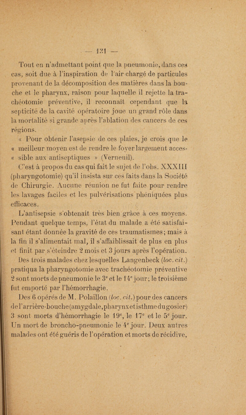 Tout en n’admettant point que la pneumonie, dans ces cas, soit due à l’inspiration de l'air chargé de particules provenant de la décomposition des matières dans la bou¬ che et le pharynx, raison pour laquelle il rejette la tra¬ chéotomie préventive, il reconnaît cependant que la septicité de la cavité opératoire joue un grand rôle dans la mortalité si grande après l’ablation des cancers de ces régions. O « Pour obtenir l’asepsie de ces plaies, je crois que le « meilleur moyen est. de rendre le foyer largement acces- « sible aux antiseptiques » (Verneuil). C’est à propos du cas qui fait le sujet de l’obs. XXXIII (pharyngotomie) qu’il insista sur ces faits dans la Société de Chirurgie. Aucune réunion ne fut faite pour rendre les lavages faciles et les pulvérisations phéniquées plus efficaces. y L’antisepsie s’obtenait très bien grâce à ces moyens. Pendant quelque temps, l’état du malade a été satisfai¬ sant étant donnée la gravité de ces traumatismes; mais à la fin il s’alimentait mal, il s’affaiblissait de plus en plus et finit par s’éteindre 2 mois et 3 jours après l’opération. Des trois malades chez lesquelles Langenbeck (loc. cit.) pratiqua la pharyngotomie avec trachéotomie préventive 2 sont morts de pneumonie le 3e et le 14e jour; le troisième fut emporté par l’hémorrhagie. Des 6 opérés de M. Polaillon {loc. cit.) pour des cancers de l’arrière-bouche (amygdale, pharynx et isthme du gosier) 3 sont morts d’hémorrhagie le 19e, le '17e et le 5e jour. Un mort de broncho-pneumonie le 4e jour. Deux autres malades ont été guéris de l’opération et morts de récidive,