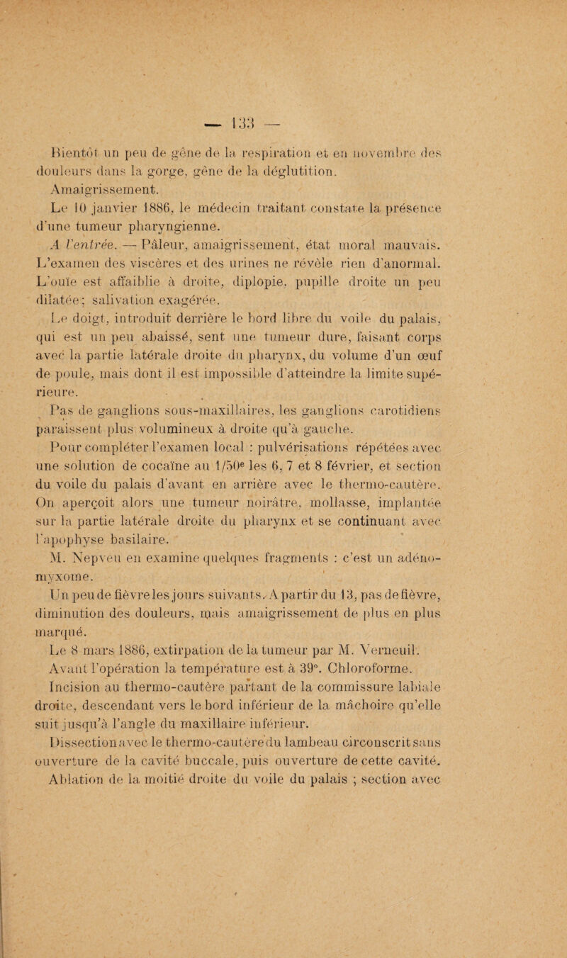 Bientôt un peu (le gène de la respiration et en novembre des douleurs dans la gorge, gêne de la déglutition. Amaigrissement. Le 10 janvier 1886, le médecin traitant constate la. présence d'une tumeur pharyngienne. A rentrée. — Pâleur, amaigrissement, état moral mauvais. L’examen des viscères et des urines ne révèle rien d’anormal. L’ouïe est affaiblie à droite, diplopie, pupille droite un peu dilatée; salivation exagérée. Le doigt, introduit derrière le bord libre du voile du palais, qui est un peu abaissé, sent une tumeur dure, faisant corps avec la partie latérale droite du pharynx, du volume d’un œuf de poule, mais dont il est impossible d’atteindre la limite supé¬ rieure. ♦ Pas de ganglions sous-maxillaires, les ganglions carotidiens paraissent plus volumineux à droite qu’à gauche. Pour compléter l’examen local : pulvérisations répétées avec- une solution de cocaïne au 1 /50e les 6, 7 et 8 février, et section du voile du palais d’avant en arrière avec le thermo-cautère. On aperçoit alors une tumeur noirâtre, mollasse, implantée sur la partie latérale droite du pharynx et se continuant avec l'apophyse basilaire. M. Nepveu en examine quelques fragments : c’est un adéno- myxome. Un peu de fièvre les jours suivants. A partir du 13, pas de fièvre, diminution des douleurs, mais amaigrissement de plus en plus marqué. Le 8 mars 1886, extirpation de la tumeur par M. Yerneuil. Avant l’opération la température est à 39°. Chloroforme. Incision au thermo-cautère partant de la commissure labiale droite, descendant vers le bord inférieur de la mâchoire qu’elle suit jusqu’à l’angle du maxillaire inférieur. Dissection avec le thermo-cautère du lambeau circonscrit sans ouverture de la cavité buccale, puis ouverture de cette cavité. Ablation de la moitié droite du voile du palais ; section avec