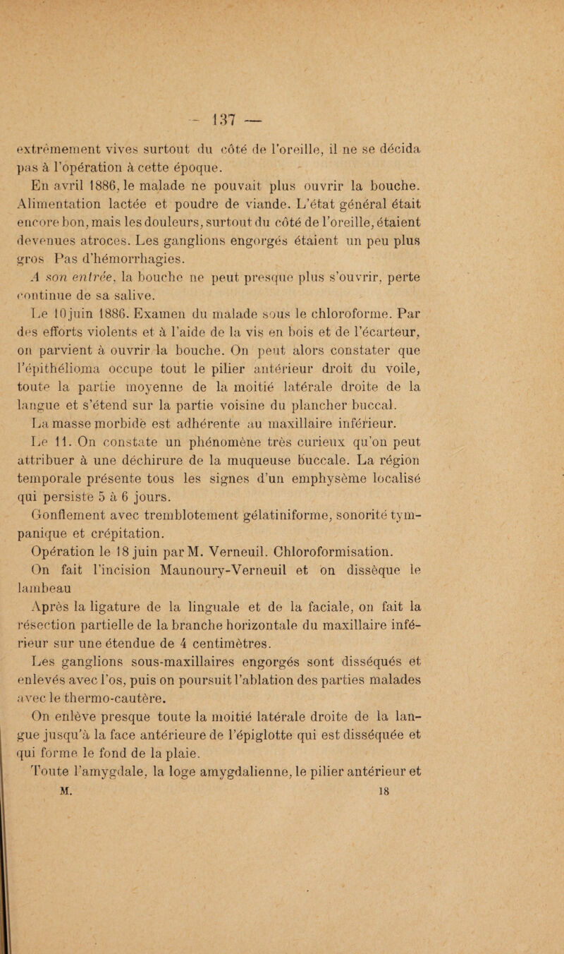 extrêmement vives surtout du côté de l'oreille, il ne se décida pas à l’opération à cette époque. En avril 1886, le malade ne pouvait plus ouvrir la bouche. Alimentation lactée et poudre de viande. L’état général était encore bon, mais les douleurs, surtout du côté de l’oreille, étaient devenues atroces. Les ganglions engorgés étaient un peu plus gros Pas d’hémorrhagies. A son entrée, la bouche ne peut presque plus s’ouvrir, perte continue de sa salive. Le 10juin 1886. Examen du malade sous le chloroforme. Par des efforts violents et à l’aide de la vis en bois et de l’écarteur, on parvient à ouvrir la bouche. On peut alors constater que l’épithélioma occupe tout le pilier antérieur droit du voile, toute la partie moyenne de la moitié latérale droite de la langue et s’étend sur la partie voisine du plancher buccal. La masse morbide est adhérente au maxillaire inférieur. Le 11. On constate un phénomène très curieux qu’on peut attribuer à une déchirure de la muqueuse buccale. La région temporale présente tous les signes d’un emphysème localisé qui persiste 5 à 6 jours. Gonflement avec tremblotement gélatiniforme, sonorité tym- panique et crépitation. Opération le 18 juin parM. Verneuil. Chloroformisation. On fait l’incision Maunoury-Verneuil et on dissèque le lambeau Après la ligature de la linguale et de la faciale, on fait la résection partielle de la branche horizontale du maxillaire infé¬ rieur sur une étendue de 4 centimètres. Les ganglions sous-maxillaires engorgés sont disséqués et enlevés avec l’os, puis on poursuit l’ablation des parties malades avec le thermo-cautère. On enlève presque toute la moitié latérale droite de la lan¬ gue jusqu’à la face antérieure de l’épiglotte qui est disséquée et qui forme le fond de la plaie. Toute l’amygdale, la loge amygdalienne, le pilier antérieur et M. 18