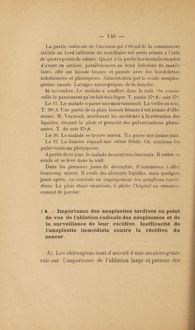 La partie verticale de l’incision qui s’étend de la commissure labiale au bord inférieur du maxillaire est seule réunie à l’aide de quatrepointsde suture. Quant à la partie horizontale étendue d’avant en arrière, parallèlement au bord inférieur du maxil¬ laire, elle est laissée béante et pansée avec des bandelettes iodoformées et phéniquées. Alimentation par la sonde œsopha¬ gienne nasale. Lavages antiseptiques de la bouche. 16 novembre. Le malade a souffert dans la nuit. On renou¬ velle le pansement qu’on fait très léger. T. matin 37°,8 ; soir 37°. Le 19. Le malade a passé une mauvaise nuit. La veille au soir, T. 38°,4. Une partie de la plaie laissée béante s’est réunie d’elle- méme. M. Verneuil, attribuant les accidents à la rétention des liquides, désunit la plaie et prescrit des pulvérisations phéni¬ quées. T. du soir 37°,8. Le 20. Le malade se trouve mieux. Il a passé une bonne nuit. Le 22. La bouche répand une odeur fétide. On continue les pulérvisations phéniquées. Apartir dece jour, le malade devient très insoumis. Il retire sa sonde et se lève dans la nuit. Dans les premiers jours de décembre, il commence à aller beaucoup mieux. 11 avale des aliments liquides, mais quelques jours après, on constate un engorgement des ganglions caroti¬ diens. La plaie étant cicatrisée, il quitte l’hôpital au commen¬ cement de janvier. § 4. — Importance des anaplasties tardives au point de vue de l’ablation radicale des néoplasmes et de la surveillance de leur récidive. Inefficacité de l’anaplastie immédiate contre la récidive du cancer. A). Les chirurgiens sont d'accord d'une manière géné¬ rale sur h importance de b ablation large et précoce des