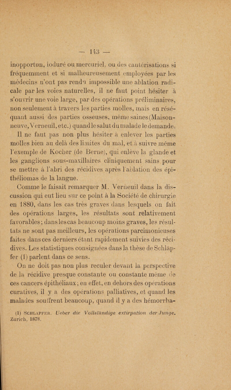 inopportun, ioduré ou mercuriel, ou des cautérisations si fréquemment et si malheureusement employées par les médecins n’ont pas rendu impossible une ablation radi¬ cale par les voies naturelles, il ne faut point hésiter à s’ouvrir une voie large, par des opérations préliminaires, non seulement à travers les parties molles, mais en résé¬ quant aussi des parties osseuses, même saines (Maison¬ neuve,Verneuil, etc.) quand le salut du malade le demande: Il ne faut pas non plus hésiter à enlever les parties molles bien au delà des limites du mal, et,à suivre même l’exemple de Kocher (de Berne), qui enlève la glande et les ganglions sous-maxillaires cliniquement sains pour se mettre à l’abri des récidives après l’ablation des épi- théliomas de la langue. Comme le faisait remarquer M. Verneuil dans la dis¬ cussion qui eut lieu sur ce point à la Société de chirurgie en 1880, dans les cas très graves dans lesquels on fait des opérations larges, les résultats sont relativement favorables; danslescas beaucoup moins graves, les résul¬ tats ne sont pas meilleurs, les opérations parcimonieuses faites dans ces derniers étant rapidement suivies des réci¬ dives. Les statistiques consignées dans la thèse de Schlàp- fer (1) parlent dans ce sens. On ne doit pas non plus reculer devant la perspective de la récidive presque constante ou constante môme de ces cancers épithéliaux ; en effet, en dehors des opérations curatives, il y a des opérations palliatives, et quand les malades souffrent beaucoup, quand il y a des hémorrha- (1) Schlapfer. Ueber die Vollstandiqe extirpation der Junqe. Zurich, 1878.