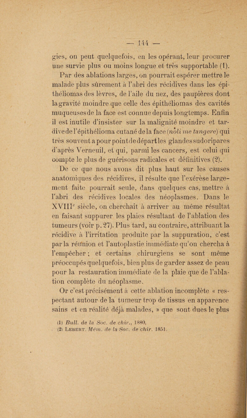 gies, on peut quelquefois, en les opérant, leur procurer une survie plus ou moins longue et très supportable (1). Par des ablations larges, on pourrait espérer mettre le malade plus sûrement à l’abri des récidives dans les épi- théliomas des lèvres, de l’aile du nez, des paupières dont la gravité moindre que celle des épithéliomas des cavités muqueuses de la face est connue depuis longtemps. Enfin il est inutile d’insister sur la malignité moindre et tar¬ dive de Fépithélioma cutané delà face (noli me tangere) qui très souvent a pour point de départies glandes sudoripares d’après Verneuil, et qui, parmi les cancers, est celui qui compte le plus de guérisons radicales et définitives (2). De ce que nous avons dit plus haut sur les causes anatomiques des récidives, il résulte que l’exérèse large¬ ment faite pourrait seule, dans quelques cas, mettre à l’abri des récidives locales des néoplasmes. Dans le XVIIIe siècle, on cherchait à arriver au même résultat en faisant suppurer les plaies résultant de l’ablation des tumeurs (voir p. 27). Plus tard, au contraire, attribuant la récidive à l’irritation produite par la suppuration, c’est parla réunion et l’autoplastie immédiate qu’on chercha à l’empêcher ; et certains chirurgiens se sont même préoccupés quelquefois, bien plus de garder assez de peau pour la restauration immédiate de la plaie que de l’abla¬ tion complète du néoplasme. Or c’est précisément à cette ablation incomplète « res¬ pectant autour de la tumeur trop de tissus en apparence sains et en réalité déjà malades, » que sont dues le plus (1) Bull, de la. Soc. de chir., 1880.