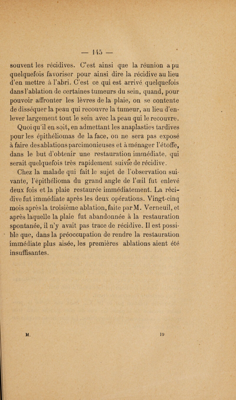 souvent les récidives. C’est ainsi que la réunion a pu quelquefois favoriser pour ainsi dire la récidive au lieu d’en mettre à l’abri. C’est ce qui est arrivé quelquefois dans l’ablation de certaines tumeurs du sein, quand, pour pouvoir affronter les lèvres de la plaie, on se contente de disséquer la peau qui recouvre la tumeur, au lieu d’en¬ lever largement tout le sein avec la peau qui le recouvre. Quoiqu’il en soit, en admettant les anaplasties tardives pour les épithéliomas de la face, on ne sera pas exposé à faire des ablations parcimonieuses et aménager l’étoffe, dans le but d’obtenir une restauration immédiate, qui serait quelquefois très rapidement suivfe de récidive. Chez la malade qui fait le sujet de l’observation sui¬ vante, l’êpithélioma du grand angle de l’œil fut enlevé deux fois et la plaie restaurée immédiatement. La réci¬ dive fut immédiate après les deux opérations. Vingt-cinq mois après la troisième ablation, faite parM. Verneuil, et après laquelle la plaie fut abandonnée à la restauration spontanée, il n’y avait pas trace de récidive. Il est possi¬ ble que, dans la préoccupation de rendre la restauration immédiate plus aisée, les premières ablations aient été insuffisantes. M. ]<j