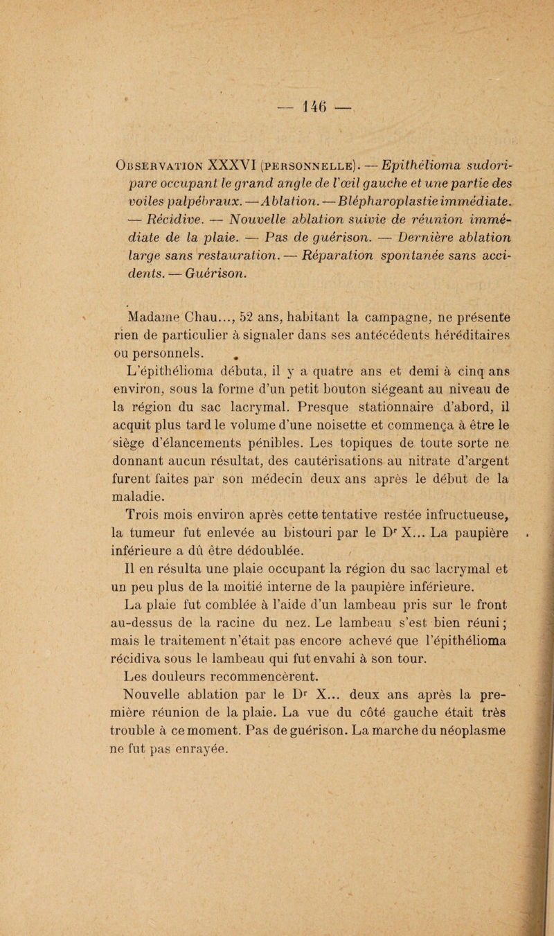 Observation XXXVI (personnelle). —Epithèlioma sudori- pare occupant le grand angle de l'œil gauche et une partie des voiles palpébraux. —Ablation. — Blèpharoplastieimmèdiate. — Récidive. — Nouvelle ablation suivie de réunion immé¬ diate de la plaie. — Pas de guérison. — Dernière ablation large sans restauration. — Réparation spontanée sans acci¬ dents. — Guérison. Madame Chau..., 52 ans, habitant la campagne, ne présente rien de particulier à signaler dans ses antécédents héréditaires ou personnels. L’épithélioma débuta, il y a quatre ans et demi à cinq ans environ, sous la forme d’un petit bouton siégeant au niveau de la région du sac lacrymal. Presque stationnaire d’abord, il acquit plus tard le volume d’une noisette et commença à être le siège d’élancements pénibles. Les topiques de toute sorte ne donnant aucun résultat, des cautérisations au nitrate d’argent furent laites par son médecin deux ans après le début de la maladie. Trois mois environ après cette tentative restée infructueuse, la tumeur fut enlevée au bistouri par le DrX... La paupière inférieure a dû être dédoublée. Il en résulta une plaie occupant la région du sac lacrymal et un peu plus de la moitié interne de la paupière inférieure. La plaie fut comblée à l’aide d’un lambeau pris sur le front au-dessus de la racine du nez. Le lambeau s’est bien réuni; mais le traitement n’était pas encore achevé que l’épithélioma récidiva sous le lambeau qui fut envahi à son tour. Les douleurs recommencèrent. Nouvelle ablation par le Dr X... deux ans après la pre¬ mière réunion de la plaie. La vue du côté gauche était très trouble à ce moment. Pas de guérison. Lamarche du néoplasme ne fut pas enrayée.