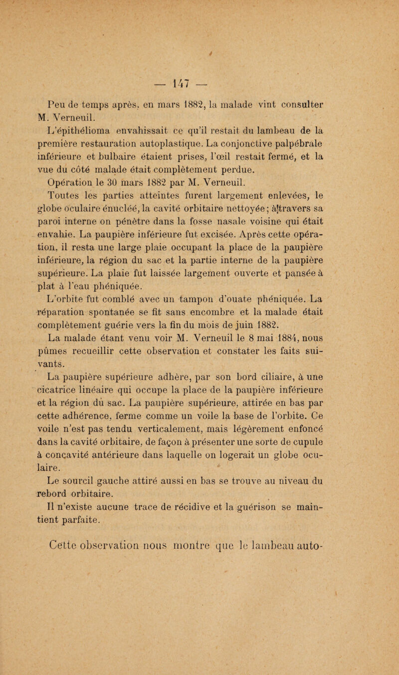 Peu de temps après, en mars 1882, la malade vint consulter M. Yerneuil. L’épithélioma envahissait ce qu’il restait du lambeau de la première restauration autoplastique. La conjonctive palpébrale inférieure et bulbaire étaient prises, l’œil restait fermé, et la vue du côté malade était complètement perdue. Opération le 30 mars 1882 par M. Verneuil. Toutes les parties atteintes furent largement enlevées, le globe oculaire énucléé, la cavité orbitaire nettoyée ; à]travers sa paroi interne on pénètre dans la fosse nasale voisine qui était envahie. La paupière inférieure fut excisée. Après cette opéra¬ tion, il resta une large plaie occupant la place de la paupière inférieure, la région du sac et la partie interne de la paupière supérieure. La plaie fut laissée largement ouverte et pansée à plat à l’eau phéniquée. L’orbite fut comblé avec un tampon d’ouate phéniquée. La réparation spontanée se fit sans encombre et la malade était complètement guérie vers la fin du mois de juin 1882. La malade étant venu voir M. Verneuil le 8 mai 1884, nous pûmes recueillir cette observation et constater les faits sui¬ vants. La paupière supérieure adhère, par son bord ciliaire, à une cicatrice linéaire qui occupe la place de la paupière inférieure et la région dû sac. La paupière supérieure, attirée en bas par cette adhérence, ferme comme un voile la base de l’orbite. Ce voile n’est pas tendu verticalement, mais légèrement enfoncé dans la cavité orbitaire, de façon à présenter une sorte de cupule à concavité antérieure dans laquelle on logerait un globe ocu¬ laire. Le sourcil gauche attiré aussi en bas se trouve au niveau du rebord orbitaire. Il n’existe aucune trace de récidive et la guérison se main¬ tient parfaite. Cette observation nous montre que le lambeau auto-