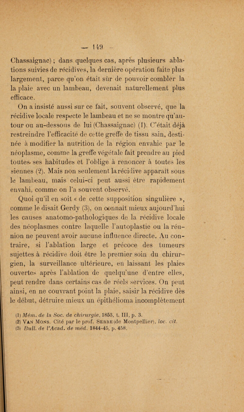 Chassaignac) ; dans quelques cas, après plusieurs abla¬ tions suivies de récidives, la dernière opération faite plus largement, parce qu’on était sûr de pouvoir combler la la plaie avec un lambeau, devenait naturellement plus efficace. On a insisté aussi sur ce fait, souvent observé, que la récidive locale respecte le lambeau et ne se montre qu’au- tour ou au-dessous de lui (Chassaignac) (1). C’était déjà restreindre l’efficacité de cette greffe de tissu sain, desti¬ née à modifier la nutrition de la région envahie par le néoplasme, comme la greffe végétale fait prendre au pied toutes* ses habitudes et l’oblige à renoncer à toutes les siennes (2). Mais non seulement la récidive apparaît sous le lambeau, mais celui-ci peut aussi être rapidement envahi, comme on l’a souvent observé. Quoi qu’il en soit « de cette supposition singulière », comme le disait Gerdy (3), on connaît mieux aujourd’hui les causes anatomo-pathologiques de la récidive locale des néoplasmes contre laquelle l’autoplastie ou la réu¬ nion ne peuvent avoir aucune influence directe. Au con¬ traire, si l’ablation large et précoce des tumeurs sujettes à récidive doit être le premier soin du chirur¬ gien, la surveillance ultérieure, en laissant les plaies ouvertes après l’ablation de quelqu’une d’entre elles, peut rendre dans certains cas de réels services. On peut ainsi, en ne couvrant point la plaie, saisir la récidive dès le début, détruire mieux un épithélioma incomplètement (1) Mém. de la Soc. de chirurgie, 1853, t. III, p. 3. (2) Van Mons. Cité par le prof. Serre (de Montpellier), loc. cit. (3) Bull, de VAcad. de mèd. 1844-45, p. 458.