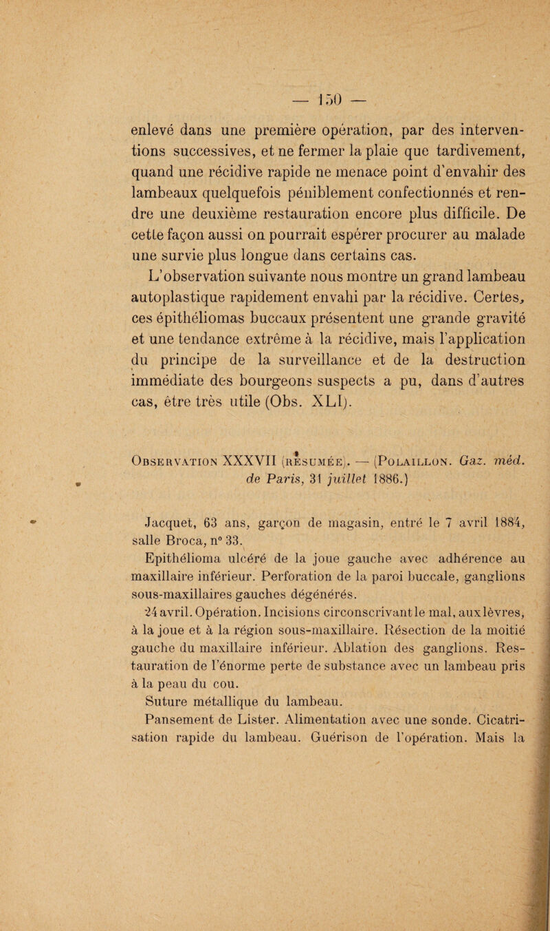 enlevé dans une première opération, par des interven¬ tions successives, et ne fermer la plaie que tardivement, quand une récidive rapide ne menace point d’envahir des lambeaux quelquefois péniblement confectionnés et ren¬ dre une deuxième restauration encore plus difficile. De cetle façon aussi on pourrait espérer procurer au malade une survie plus longue dans certains cas. L’observation suivante nous montre un grand lambeau autoplastique rapidement envahi par la récidive. Certes, ces épithéliomas buccaux présentent une grande gravité et une tendance extrême à la récidive, mais l’application du principe de la surveillance et de la destruction immédiate des bourgeons suspects a pu, dans d'autres cas, être très utile (Obs. XLI). Observation XXXVII (résumée), — (Polaillün. Gaz. méd. de Paris, 3t juillet 1886.) Jacquet, 63 ans, garçon de magasin, entré le 7 avril 1884, salle Broca, n° 33. Epithélioma ulcéré de la joue gauche avec adhérence au maxillaire inférieur. Perforation de la paroi buccale, ganglions sous-maxillaires gauches dégénérés. 24 avril. Opération. Incisions circonscrivant le mal, aux lèvres, à la joue et à la région sous-maxillaire. Résection de la moitié gauche du maxillaire inférieur. Ablation des ganglions. Res¬ tauration de l’énorme perte de substance avec un lambeau pris à la peau du cou. Suture métallique du lambeau. Pansement de Lister. Alimentation avec une sonde. Cicatri¬ sation rapide du lambeau. Guérison de l’opération. Mais la