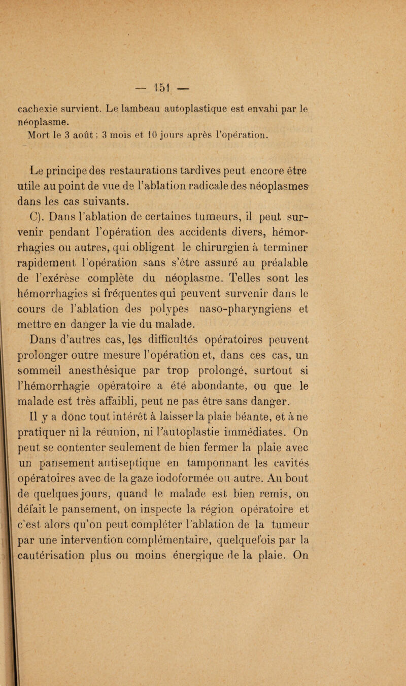 cachexie survient. Le lambeau autoplastique est envahi par le néoplasme. Mort le 3 août ; 3 mois et 10 jours après l’opération. Le principe des restaurations tardives peut encore être utile au point de vue de l’ablation radicale des néoplasmes dans les cas suivants. C). Dans l’ablation de certaines tumeurs, il peut sur¬ venir pendant l’opération des accidents divers, hémor¬ rhagies ou autres, qui obligent le chirurgien à terminer rapidement l’opération sans s’être assuré au préalable de l’exérèse complète du néoplasme. Telles sont les hémorrhagies si fréquentes qui peuvent survenir dans le cours de l’ablation des polypes naso-pharyngiens et mettre en danger la vie du malade. Dans d’autres cas, les difficultés opératoires peuvent prolonger outre mesure l’opération et, dans ces cas, un sommeil anesthésique par trop prolongé, surtout si l’hémorrhagie opératoire a été abondante, ou que le malade est très affaibli, peut ne pas être sans danger. Il y a donc tout intérêt à laisser la plaie béante, et à ne pratiquer ni la réunion, ni Tautoplastie immédiates. On peut se contenter seulement de bien fermer la plaie avec un pansement antiseptique en tamponnant les cavités opératoires avec de la gaze iodoformée ou autre. Au bout de quelques jours, quand le malade est bien remis, on défait le pansement, on inspecte la région opératoire et c’est alors qu’on peut compléter l’ablation de la tumeur par une intervention complémentaire, quelquefois par la cautérisation plus ou moins énergique de la plaie. On