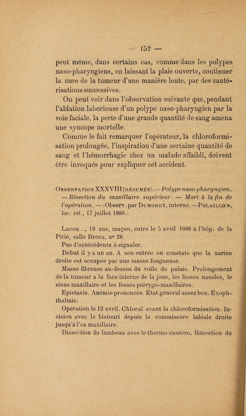 155 — peut même, dans certains cas, comme dans les polypes naso-pharyngiens, en laissant la plaie ouverte, continuer la cure de la tumeur d’une manière lente, par des cauté¬ risations successives. On peut voir dans l’observation suivante que, pendant l’ablation laborieuse d’un polype naso-pharyngien par la voie faciale, la perte d’une grande quantité de sang amena une syncope mortelle. Comme le fait remarquer l’opérateur, la chloroformi¬ sation prolongée, l’inspiration d’une certaine quantité de sang et l’hémorrhagie chez un malade affaibli, doivent être invoqués pour expliquer cet accident. Orservation XXXVIII (résumée).— Polype naso-pharyngien. — Résection du maxillaire supérieur. — Mort a la fin de l'opération. — (Observ. par Dumoret, interne. —Polaillo n, loc. cit., 17 juillet 1886.) Lacou..., 18 ans, maçon, entre le 5 avril 1886 à l’hôp. de la Pitié, salle Broca, n° 28. Pas d’antécédents à signaler. Début il y a un an. A son entrée on constate que la narine droite est occupée par une masse fongueuse. Masse fibreuse au-dessus du voile du palais. Prolongement de la tumeur à la face interne de la joue, les fosses nasales, le sinus maxillaire et les fosses ptérygo-maxillaires. Epistaxis. Anémie prononcée. Etat général assez bon. Exoph- thalmie. Opération le 13 avril. Chloral avant la chloroformisation. In¬ cision avec le bistouri depuis la commissure labiale droite jusqu’à l’os maxillaire. Dissection du lambeau avec le thermo-cautère. Résection du