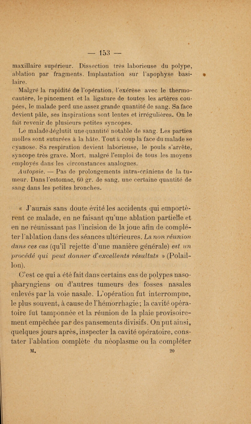 maxillaire supérieur. Dissection très laborieuse du polype, ablation par fragments. Implantation sur l’apophyse basi- • laire. Malgré la rapidité de l’opération, l’exérèse avec le thermo¬ cautère, le pincement et la ligature de toutes les artères cou¬ pées, le malade perd une assez grande quantité de sang. Sa face devient pâle, ses inspirations sont lentes et irrégulières. On le fait revenir de plusieurs petites syncopes. Le malade déglutit une quantité notable de sang. Les parties molles sont suturées à la hâte. Tout à coup la face du malade se cyanose. Sa respiration devient laborieuse, le pouls s’arrête, syncope très grave. Mort, malgré l’emploi de tous les moyens employés dans les circonstances analogues. Autopsie. — Pas de prolongements intra-crâniens de la tu¬ meur. Dans l’estomac, 60 gr. de sang, une certaine quantité de sang dans les petites bronches. « J’aurais sans doute évité les accidents qui emportè¬ rent ce malade, en ne faisant qu’une ablation partielle et en ne réunissant pas l’incision de la joue afin de complé¬ ter l’ablation dans des séances ultérieures. La non réunion dans ces cas (qu’il rejette d’une manière générale) est un procédé qui peut donner d'excellents résultats » (Polail- lon). C’est ce qui a été fait dans certains cas de polypes naso- pharyngiens ou d’autres tumeurs des fosses nasales enlevés par la voie nasale. L’opération fut interrompue, le plus souvent, à cause de l’hémorrhagie; la cavité opéra¬ toire fut tamponnée et la réunion de la plaie provisoire¬ ment empêchée par des pansements divisifs. On put ainsi, quelques jours après, inspecter la cavité opératoire, cons¬ tater l’ablation complète du néoplasme ou la compléter m. 20