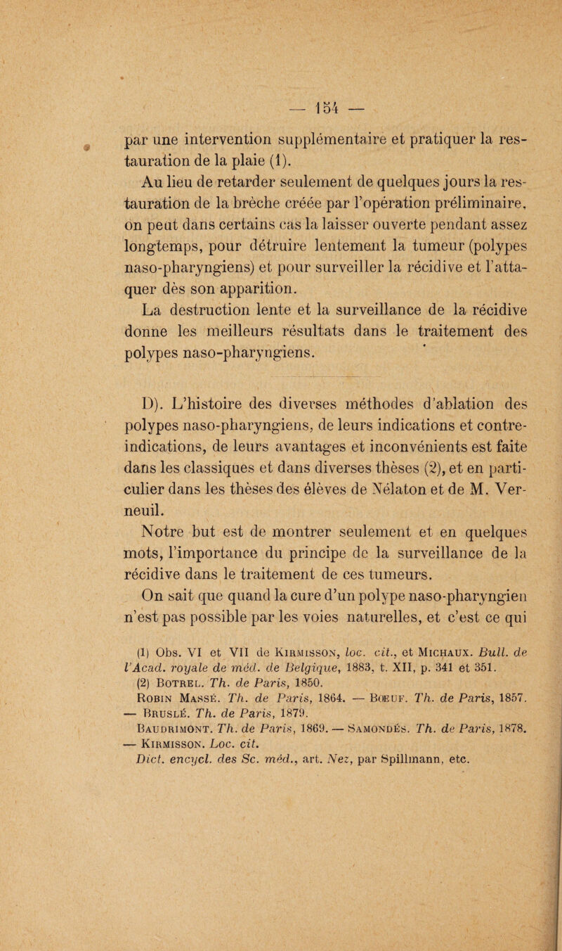 par une intervention supplémentaire et pratiquer la res¬ tauration de la plaie (1). Au lieu de retarder seulement de quelques jours la res¬ tauration de la brèche créée par l’opération préliminaire, on peut dans certains cas la laisser ouverte pendant assez longtemps, pour détruire lentement la tumeur (polypes naso-pharyngiens) et pour surveiller la récidive et l’atta¬ quer dès son apparition. La destruction lente et la surveillance de la récidive donne les meilleurs résultats dans le traitement des polypes naso-pharyngiens. D). L’histoire des diverses méthodes d’ablation des polypes naso-pharyngiens, de leurs indications et contre- indications, de leurs avantages et inconvénients est faite dans les classiques et dans diverses thèses (2), et en parti¬ culier dans les thèses des élèves de Nélaton et de M. Ver- neuil. Notre but est de montrer seulement et en quelques mots, l’importance du principe de la surveillance de la récidive dans le traitement de ces tumeurs. On sait que quand la cure d’un polype naso-pharyngien n’est pas possible par les voies naturelles, et c’est ce qui (1) Obs. VI et VII cle Kirmisson, loc. cit., et Michaux. Bull, de l’Acad. royale de mèd. de Belgique, 1883, t. XII, p. 341 et 351. (2) Botrel. Th. de Paris, 1850. Robin Massé. Th. de Paris, 1864. — Boeuf. Th. de Paris, 1857. — Bruslé. Th. de Paris, 1879. BaudrimOnt. Th. de Paris, 1869. — Samondés. Th. de Paris, 1878. — Kirmisson. Loc. cit. Dict. encycl. des Sc. mèd., art. Nez, par Spillmann, etc.