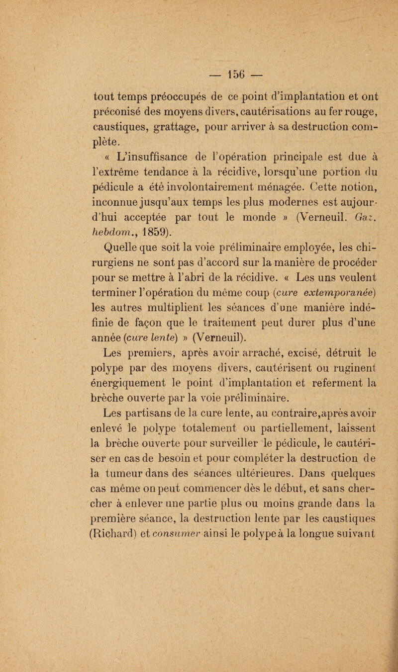 tout temps préoccupés de ce point d’implantation et ont préconisé des moyens divers, cautérisations au fer rouge, caustiques, grattage, pour arriver à sa destruction com¬ plète. « L’insuffisance de l’opération principale est due à l’extrême tendance à la récidive, lorsqu’une portion du pédicule a été involontairement ménagée. Cette notion, inconnue jusqu’aux temps les plus modernes est aujour¬ d’hui acceptée par tout le monde » (Verneuil. Gaz. hebdom1859). Quelle que soit la voie préliminaire employée, les chi¬ rurgiens ne sont pas d’accord sur la manière de procéder pour se mettre à l’abri de la récidive. « Les uns veulent terminer l’opération du même coup (cure extemporanée) les autres multiplient les séances d’une manière indé¬ finie de façon que le traitement peut durer plus d’une année (cure lente) » (Verneuil). Les premiers, après avoir arraché, excisé, détruit le polype par des moyens divers, cautérisent ou ruginent énergiquement le point d’implantation et referment la brèche ouverte par la voie préliminaire. Les partisans de la cure lente, au contraire,après avoir enlevé le polype totalement ou partiellement, laissent la brèche ouverte pour surveiller le pédicule, le cautéri¬ ser en cas de besoin et pour compléter la destruction de la tumeur dans des séances ultérieures. Dans quelques cas même on peut commencer dès le début, et sans cher¬ cher à enlever une partie plus ou moins grande dans la première séance, la destruction lente par les caustiques (Richard) et consumer ainsi le polype à la longue suivant