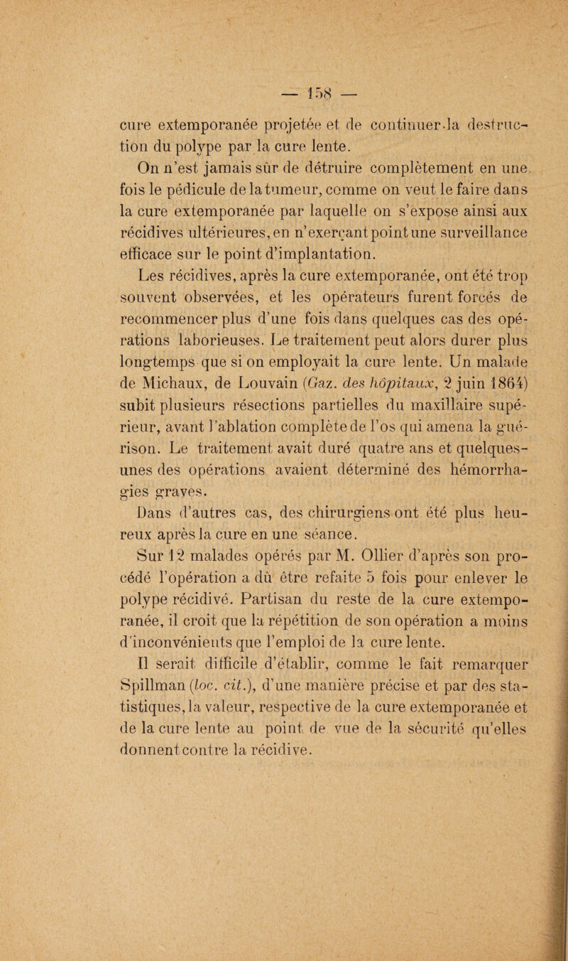 cure extemporanée projetée et de continuer.la destruc¬ tion du polype par la cure lente. On n’est jamais sûr de détruire complètement en une fois le pédicule de la tumeur, comme on veut le faire dans la cure extemporanée par laquelle on s’expose ainsi aux récidives ultérieures, en n’exerçant point une surveillance efficace sur le point d’implantation. Les récidives, après la cure extemporanée, ont été trop souvent observées, et les opérateurs furent forcés de recommencer plus d’une fois dans quelques cas des opé¬ rations laborieuses. Le traitement peut alors durer plus longtemps que si on employait la cure lente. Un malade de Michaux, de Louvain (Gaz. des hôpitaux, 2 juin 1864) subit plusieurs résections partielles du maxillaire supé¬ rieur, avant l’ablation complète de l’os qui amena la gué¬ rison. Le traitement avait duré quatre ans et quelques- unes des opérations avaient déterminé des hémorrha¬ gies graves. Dans d’autres cas, des chirurgiens ont été plus heu¬ reux après la cure en une séance. Sur 12 malades opérés par M. Ollier d’après son pro¬ cédé l’opération a dû être refaite 5 fois pour enlever le polype récidivé. Partisan du reste de la cure extempo¬ ranée, il croit que la répétition de son opération a moins d’inconvénients que l’emploi de la cure lente. Il serait difficile d’établir, comme le fait remarquer Spillman (loc. cit.), d’une manière précise et par des sta¬ tistiques, la valeur, respective de la cure extemporanée et de la cure lente au point de vue de la sécurité quelles donnent contre la récidive.