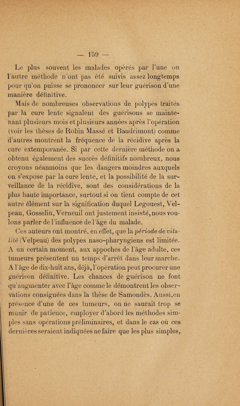 Le plus souvent les malades opérés par l’une ou l’autre méthode n’ont pas été suivis assez longtemps pour qu’on puisse se prononcer sur leur guérison d’une manière définitive. Mais de nombreuses observations de polypes traités par la cure lente signalent des guérisons se mainte¬ nant plusieurs mois et plusieurs années après l’opération (voir les thèses de Robin Massé et Baudrimont) comme d’autres montrent la fréquence de la récidive après la cure extemporanée. Si par cette dernière méthode on a obtenu également des succès définitifs nombreux, nous croyons néanmoins que les dangers moindres auxquels on s’expose par la cure lente, et la possibilité de la sur¬ veillance de la récidive, sont des considérations de la plus haute importance, surtout si on tient compte de cet autre élément sur la signification duquel Legouest, Vel¬ peau, Gosselin, Verneuil ont justement insisté, nous vou¬ lons parler de l’influence de l’âge du malade. Ces auteurs ont montré, en effet, que la période de vita¬ lité (Velpeau) des polypes naso-pharyngiens est limitée. A un certain moment, aux appoches de l’âge adulte, ces tumeurs présentent un temps d’arrêt dans leur marche. A fâge de dix-huit ans, déjà, l’opération peut procurer une guérison définitive. Les chances de guérison ne font qu'augmenter avec l’âge comme le démontrent les obser¬ vations consignées dans la thèse de Samondès. Aussi,en présence d’une de ces tumeurs, on ne saurait trop se munir de patience, employer d’abord les méthodes sim¬ ples sans opérations préliminaires, et dans le cas où ces dernières seraient indiquées ne faire que les plus simples,