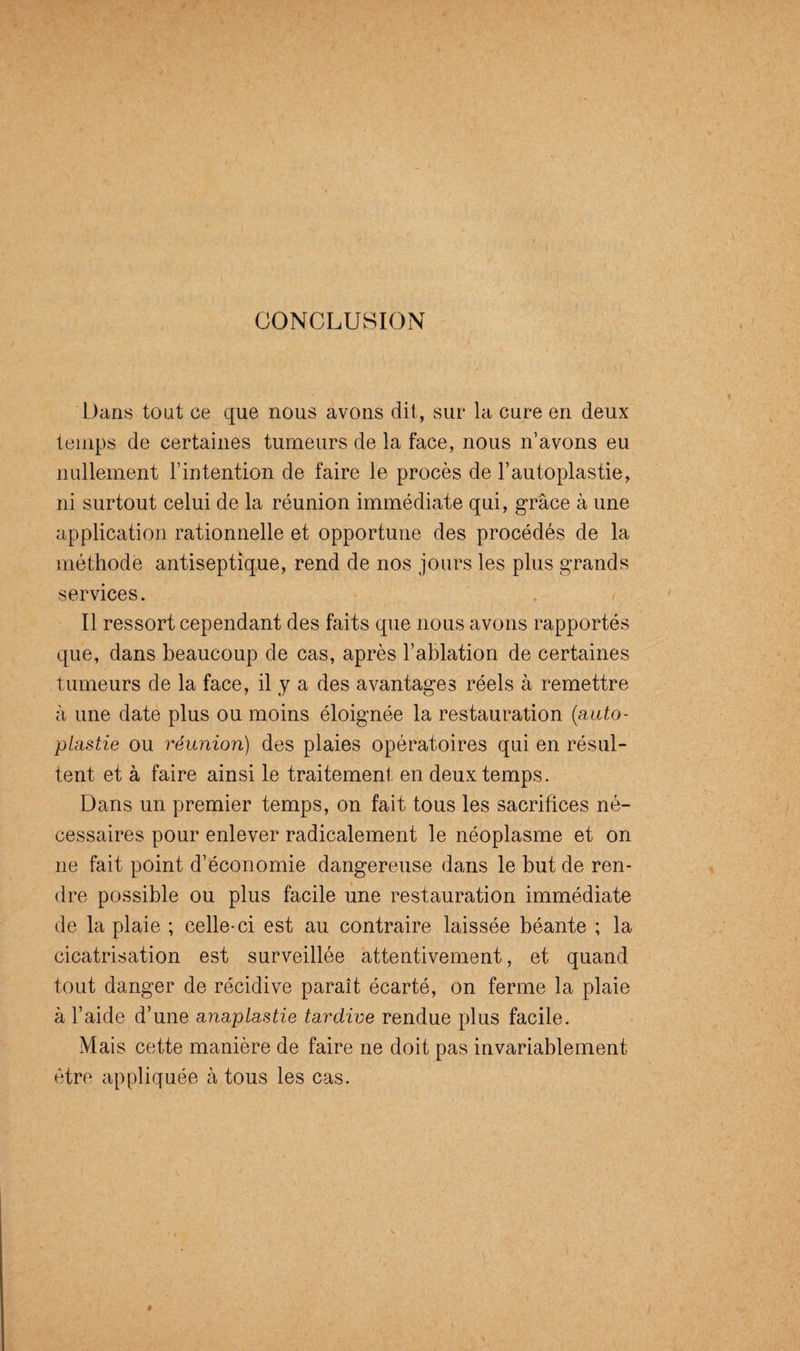 CONCLUSION Dans tout ce que nous avons dit, sur la cure en deux temps de certaines tumeurs de la face, nous n’avons eu nullement l’intention de faire le procès de l’autoplastie, ni surtout celui de la réunion immédiate qui, grâce à une application rationnelle et opportune des procédés de la méthode antiseptique, rend de nos jours les plus grands services. , > Il ressort cependant des faits que nous avons rapportés que, dans beaucoup de cas, après l’ablation de certaines tumeurs de la face, il y a des avantages réels à remettre à une date plus ou moins éloignée la restauration (auto- plastie ou réunion) des plaies opératoires qui en résul¬ tent et à faire ainsi le traitement en deux temps. Dans un premier temps, on fait tous les sacrifices né¬ cessaires pour enlever radicalement le néoplasme et on ne fait point d’économie dangereuse dans le but de ren¬ dre possible ou plus facile une restauration immédiate de la plaie ; celle-ci est au contraire laissée béante ; la cicatrisation est surveillée attentivement, et quand tout danger de récidive paraît écarté, on ferme la plaie à l’aide d’une anaplastie tardive rendue plus facile. Mais cette manière de faire ne doit pas invariablement être appliquée à tous les cas.