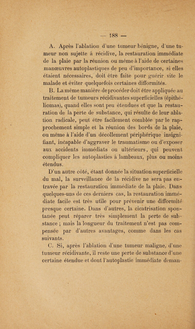 A. Après T ablation d'une tumeur bénigne, d’une tu¬ meur non sujette à récidive, la restauration immédiate de la plaie par la réunion ou même à l’aide de certaines manœuvres autoplastiques de peu d’importance, si elles étaient nécessaires, doit être faite pour guérir vite le malade et éviter quelquefois certaines difformités. B. La même manière de procéder doit être appliquée au traitement de tumeurs récidivantes superficielles (épithé- liomas), quand elles sont peu étendues et que la restau¬ ration de la perte de substance, qui résulte de leur abla¬ tion radicale, peut être facilement comblée par le rap¬ prochement simple et la réunion des bords de la plaie, ou même à l’aide d’un décollement périphérique insigni¬ fiant, incapable d’aggraver le traumatisme ou d’exposer aux accidents immédiats ou ultérieurs, qui peuvent compliquer les autoplasties à lambeaux, plus ou moins étendus. D’un autre côté, étant donnée la situation superficielle du mal, la surveillance de la récidive ne sera pas en¬ travée par la restauration immédiate de la plaie. Dans quelques-uns de ces derniers cas, la restauration immé¬ diate facile est très utile pour prévenir une difformité presque certaine. Dans d’autres, la cicatrisation spon¬ tanée peut réparer très simplement la perte de sub¬ stance ; mais la longueur du traitement n’est pas com¬ pensée par d’autres avantages, comme dans les cas suivants. C. Si, après l’ablation d’une tumeur maligne, d’une tumeur récidivante, il reste une perte de substance d’une certaine étendue et dont l’autoplastie immédiate deman-