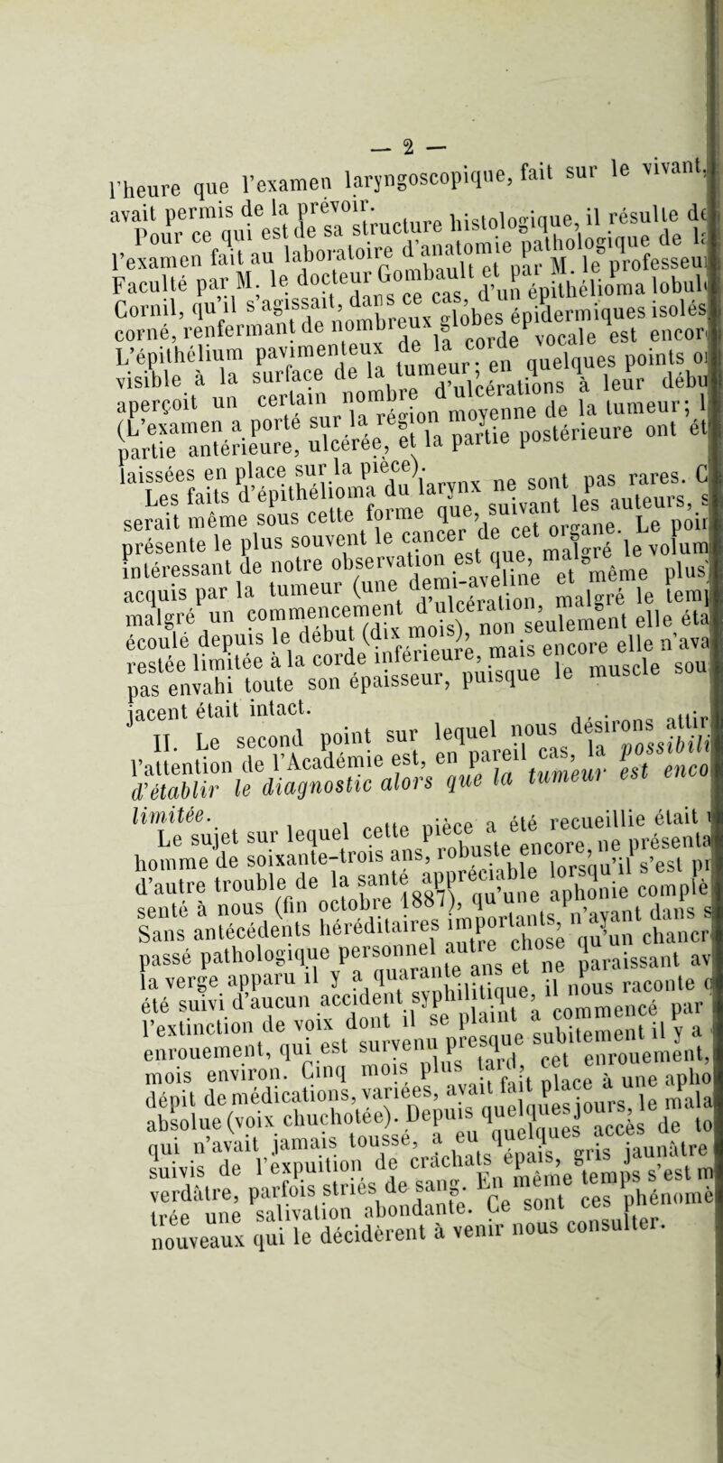 l'heure que l’examen laryngoscopique, fait sur le vivant] avait permis de la prévoir. . , • jp résulle de corné, renfermant de nombreux globes ^^6 ^ enco[. L’épithélium pavimenteux quelques points 01 visible à la surface de la tumeur en quel^ ^ déJl aperçoit un certain n«™ . moyenne de la tumeur; 1 ürr»*Æ •««,?. •. p»‘«“re -  laissées en place sur la P1®6®)- sont pas rares. C serait même sous cett^forme que,^suivant^les ^iuteura,i^ présente le plus souvent le malgré le volum et même plus Intéressant de notre ü“sei var “ r'îiînret même plus acquis par la tumeur (une dem.-avehme rt mem P malgré un commencement d u cee, tem] ss-sc;»•* - iacent était intact. . .<• H Le second point sur lequel nous desirons attir l’attention de l’Académie est, en pareil ca^Ja possiM d'établir le diagnostic alors que la tumew limitée. m a Q aia recueillie était hommŸde soixante-troîs ans, robuste encore ne présenta d’autre trouble de la santé appreua 1 [è sente à nous (fin octobre 1887 , 'P °etsapn> ant dans s Sans antécédents héréditaires importants J chanCr passé pathologique personnel autre chose qu bs-SSs? »>*” pî»1 inl mois environ. Cinq mois plus tard, cet enroue^ , verdâtre, parfois stries de sang. Cmn t hénomè trée une salivation abondante. Ce sont ces pi nouveaux qui le décidèrent à venir nous consulter.