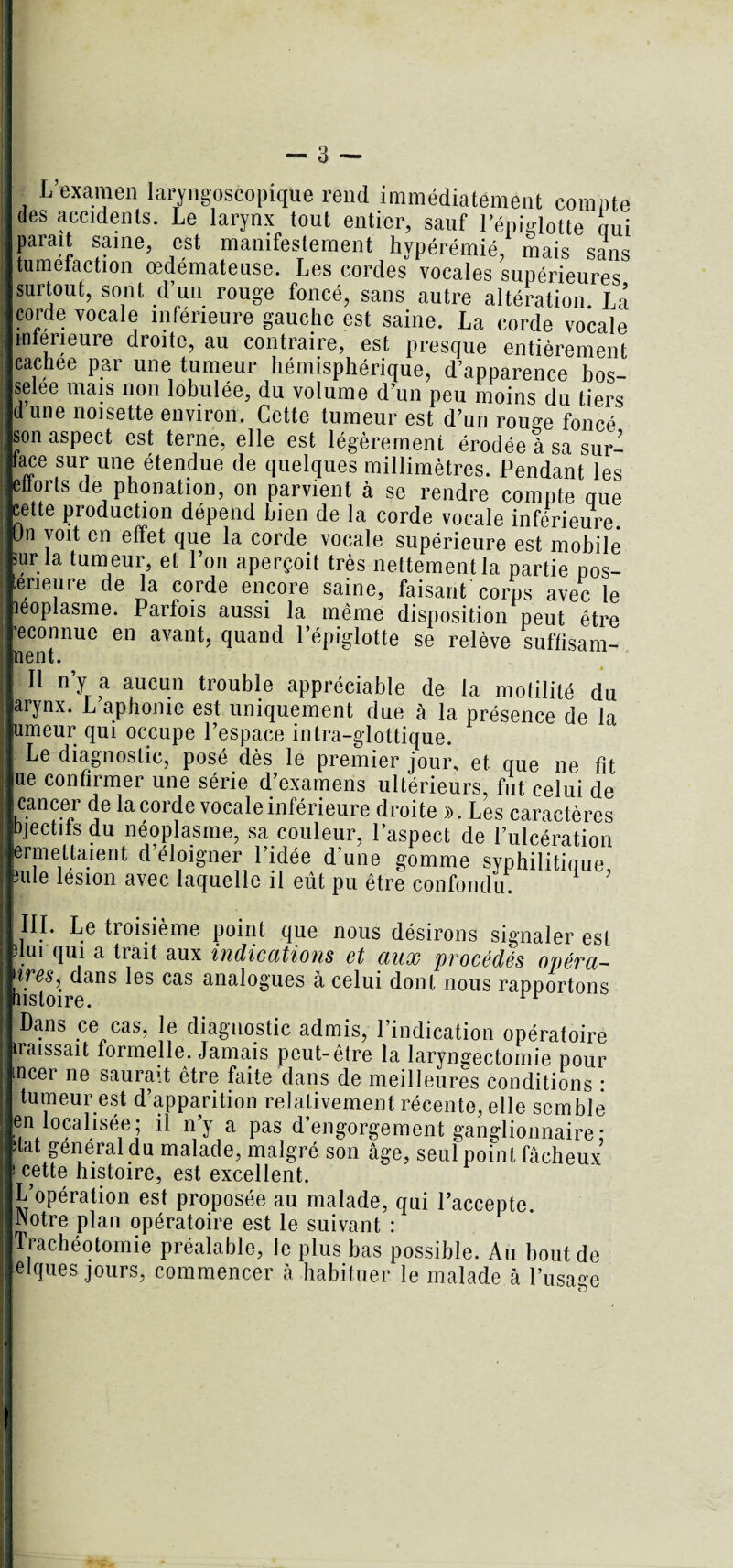 L examen laryngoscopique rend immédiatement comble des accidents. Le larynx tout entier, sauf l’épiglotte nui parait saine, est manifestement hypérémié, mais sans tuméfaction œdémateuse. Les cordes vocales supérieures surtout, sont d’un rouge foncé, sans autre altération. La corde vocale inférieure gauche est saine. La corde vocale intérieure droite, au contraire, est presque entièrement cachee par une tumeur hémisphérique, d’apparence bos¬ selée mais non lobulée, du volume d’un peu moins du tiers d une noisette environ. Cette tumeur est d’un rouge foncé son aspect est terne, elle est légèrement érodée à sa sur- tace sur une étendue de quelques millimètres. Pendant les ellorts de phonation, on parvient à se rendre compte crue cette production dépend bien de la corde vocale inférieure. Un voit en effet que la corde vocale supérieure est mobile sur la tumeur, et l’on aperçoit très nettement la partie pos- eneure de la corde encore saine, faisant corps avec le îeoplasme. Parfois aussi la même disposition peut être ■econnue en avant, quand l’épiglotte se relève suffïsam- nent. Il n’y a aucun trouble appréciable de la motilité du arynx. L aphonie est uniquement due à la présence de la umeur qui occupe l’espace intra-glottique. Le diagnostic, posé des le premier jour, et que ne fît ue confirmer une série d’examens ultérieurs, fut celui de cancer de la corde vocale inférieure droite ». Les caractères bjectifs du néoplasme, sa couleur, l’aspect de l’ulcération e™ettaient d’éloigner l’idée d’une gomme syphilitioue 3ule lésion avec laquelle il eut pu être confondu. III. Le troisième point que nous désirons signaler est dui qui a trait aux indications et aux procédés opéra- lfesi dans les cas analogues à celui dont nous rapportons Dans ce cas, le diagnostic admis, l’indication opératoire iraissait formelle. Jamais peut-être la laryngectomie pour incer ne saurait être faite dans de meilleures conditions • tumeur est d’apparition relativement récente, elle semble en localisée; il n y a pas d’engorgement ganglionnaire : itat general du malade, malgré son âge, seul point fâcheux i cette histoire, est excellent. L’opération est proposée au malade, qui l’accepte. INotre plan opératoire est le suivant : Trachéotomie préalable, le plus bas possible. Au bout de elques jours, commencer à habituer le malade à l’usage i