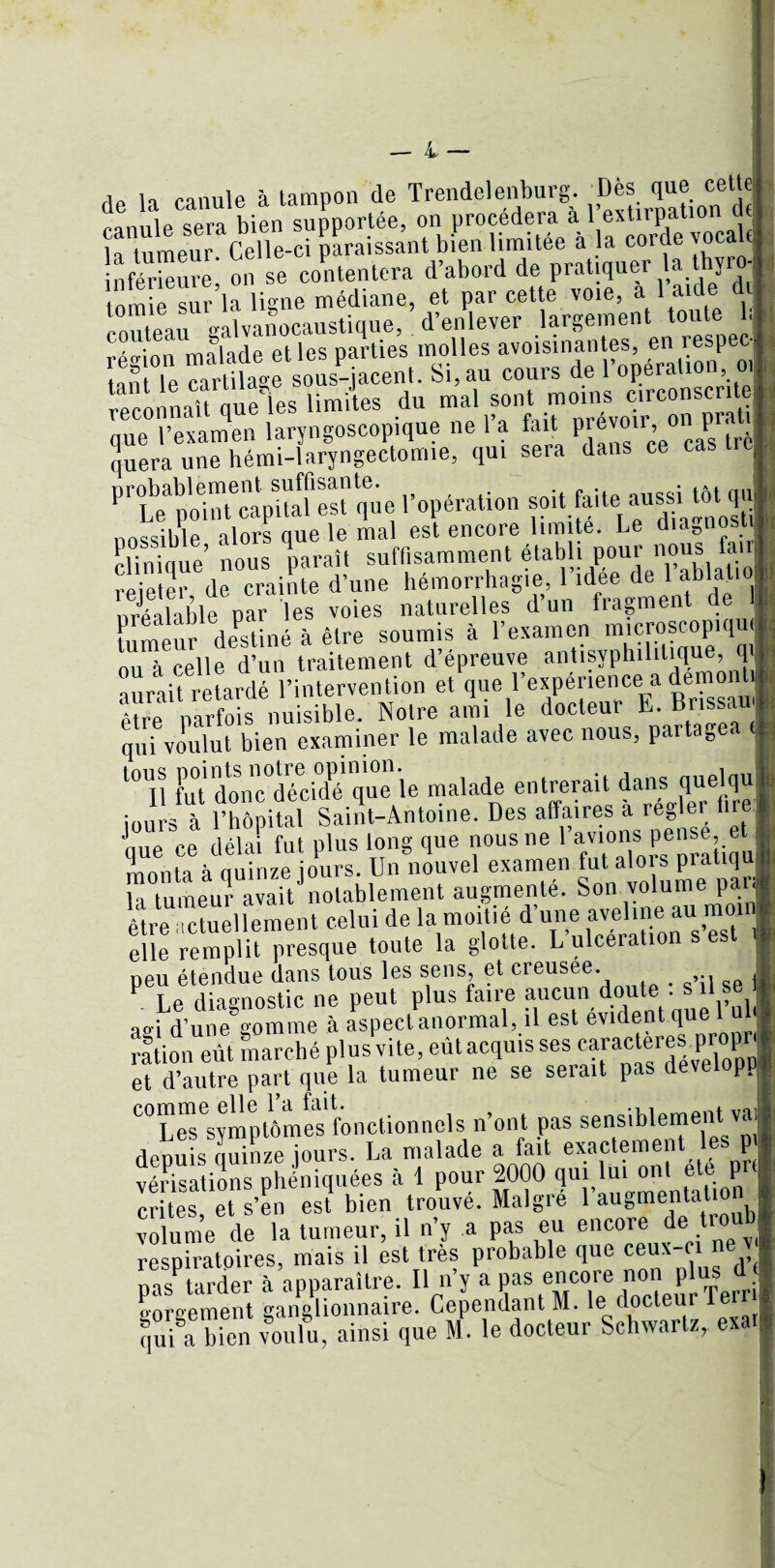 de la canule à tampon de Trendelenburg 'Dès que_ cette „QniliP bien supportée, on procédera a 1 extirpation ut la tumeur Celle-ci paraissant bien limitée à la corde vocac inférieure, on se contentera d’abord de pratiquer a thyro- tnmie sur la ligne médiane, et par cette voie, a 1 aide d couteau galvanocaustique, d’enlever largement toute b 'o-inn malade et les parties molles avoisinantes, en lespec tant le Mrtüage sous-jacent. Si, au cours de l’opération 01 reconnaU que Tes limites du mal sont moins circonscrite que l’examen laryngoscopique ne l’a fait prevoii, on pir, quera une hémi-laryngectomie, qui sera dans ce cas trc|, tïlfXîKie l’opération -it faite aussi tMqu clTnfqùe’ Ü tff. nous fair rejeter de crainte d’une hémorrhagie, 1 idee de 1 îJbl,a*;l0| nréalàble par les voies naturelles d’un fragment de I tumeur desUné à être soumis à l’examen miçroscopiqu nu à celle d’un traitement d’épreuve antisyphilitique, q _l’intorvenlion et (lue l’expérience a demonti nn à pp e a un iraiieiiicnt \ ' * aurait retardé l’intervention et que l’expérience a denrnnh être parfois nuisible. Notre ami le docteur E. Brissau qui voulut bien examiner le malade avec nous, partage, t0UIl fut donc°décidé que le malade entrerait f^nso.jle)iqrei iours à l’hôpital Saint-Antoine. Des affaires a reBlu I nue ce delà? fut plus long que nous ne l’avions pense, et I monta à quinze jours. Un nouvel examen fut alors pratiqUj Ta tumeur à?aitJnotablement augmenté. Son volume pan être1actuellement celui de la moitié d’une aveline au moin elle remplit presque toute la glotte. L’ulcération s est . peu étendue dans tous les sens, et creusee. . se t Le diagnostic ne peut plus faire aucun do • ao-i d’une somme à aspect anormal, il est évident que l u ration eût marché plus vite, eûtac^issesMrMteres.proH et d’autre part que la tumeur ne se seiait pas deve pp “LèTstmptômes fonctionnels n’ont pas sensiblement vai depuis quinze jours. La malade a fait exactement les p vérisations phéniquées à 1 pour 2000 qui lui ont ete pr( c tes et ten est bien trouvé. Malgré l’augmentation volume de la tumeur, il n’y a pas eu encore de troub respiratoires, mais il est très probable que ceux-ci ne v pasPtarder à’apparaître. Il n’y a pas encore non P us d< gorgement ganglionnaire. Cependant M. le docteur qui a bien voulu, ainsi que M. le docteur Schwartz, exat