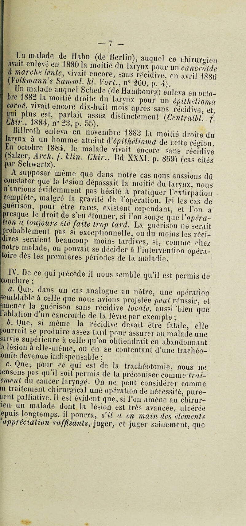 Un malade de Hahn (de Berlin), auquel ce chirurgien avait enleve en 1880 la moitié du larynx pour un cancroide amarpha lente, vivait encore, sans récidive, en avril 1886 ( Volkmann s Samml. kl. Vort., n° 260, p. 4ï. hrpUïwaIhlarUel Sc!iedf ((îe HamboW) enleva en octo¬ bre 1882 la moitié droite du larynx pour un èmthélinmn corné, vivait encore dix-huit mois après sans récidive et KTsstn»^! ï ardistinctement {centram: f- Billroth enleva en novembre 1883 la moitié droite du larynx a un homme atteint d’épithélioma de cette rédon. En octobre 1884 le malade vivait encore sans récidive far Schwarte)/’ * Ck”- Bd XXXI’ P‘ 869) (cas cités A supposer même que dans notre cas nous eussions dû constater que la lésion dépassait la moitié du larynx, nous n aurions évidemment pas hésité à pratiquer l’extirpation complété, malgré la gravité de l’opération. Ici les cas de guérison, pour être rares, existent cependant, et l’on a piesque le droit de s’en étonner, si l’on songe que Y opéra~ tion a toujours été faite trop tard. La guérison ne serait probablement pas si exceptionnelle, ou du moins les réci¬ dives seraient beaucoup moins tardives, si, comme chez notre malade, on pouvait se décider à l’intervention opéra¬ toire dès les premières périodes de la maladie. IV. De ce qui précède il nous semble qu’il est permis de conclure : a. Que, dans un cas analogue au nôtre, une opération semblable à celle que nous avions projetée peut réussir, et imener la guérison sans récidive locale, aussi 'bien que ablation d un cancroide de la lèvre par exemple ; b. Que, si même la récidive devait être fatale, elle poui iait se produire assez tard pour assurer au malade une mrvie supérieure à celle qu’on obtiendrait en abandonnant la lésion à elle-même, ou en se contentant d’une trachéo- omie devenue indispensable ; c. Que, pour ce qui est de la trachéotomie, nous ne lensons pas qu il soit permis de la préconiser comme trai- ement du cancer laryngé. On ne peut considérer comme m traitement chirurgical une opération de nécessité, pure¬ ment palliative. Il est évident que, si l’on amène au chirur- îen un malade dont la lésion est très avancée, ulcérée .epuis longtemps, il pourra, s’il a en main des éléments appréciation suffisants, juger, et juger sainement, que