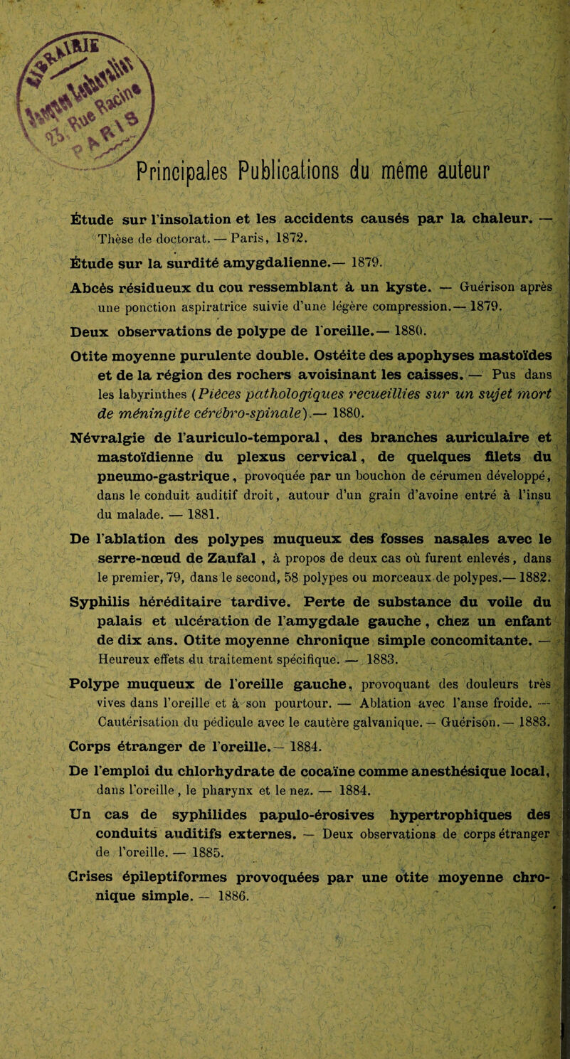 PKSH ■o Principales Publications du même auteur r*l Étude sur l’insolation et les accidents causés par la chaleur. — Thèse de doctorat. — Paris, 1872. Étude sur la surdité amygdalienne.— 1879. Abcès résidueux du cou ressemblant à un kyste. — Guérison après une ponction aspiratrice suivie d’une légère compression.— 1879. Deux observations de polype de l’oreille.— 1880. Otite moyenne purulente double. Ostéite des apophyses mastoïdes et de la région des rochers avoisinant les caisses. — Pus dans les labyrinthes ( Pièces pathologiques recueillies sur un sujet mort de méningite cérébro-spinale).— 1880. Névralgie de l’auriculo-temporal, des branches auriculaire et mastoïdienne du plexus cervical, de quelques filets du pneumo-gastrique, provoquée par un bouchon de cérumen développé, dans le conduit auditif droit, autour d’un grain d’avoine entré à l’insu du malade. — 1881. De l’ablation des polypes muqueux des fosses nasales avec le serre-nœud de Zaufal , à propos de deux cas où furent enlevés, dans le premier, 79, dans le second, 58 polypes ou morceaux de polypes.—1882. Syphilis héréditaire tardive. Perte de substance du voile du palais et ulcération de l’amygdale gauche, chez un enfant de dix ans. Otite moyenne chronique simple concomitante. Heureux effets du traitement spécifique. — 1883. Polype muqueux de l’oreille gauche, provoquant des douleurs très vives dans l’oreille et à son pourtour. — Ablation avec l’anse froide. — Cautérisation du pédicule avec le cautère galvanique. — Guérison. — 1883. Corps étranger de l’oreille.— 1884. t f ' ■' y — i -* \ ~i ■ •. -I '■ r t l* . ' • | • rv 1 ' 1 v ■* I ' ’? 1 De l’emploi du chlorhydrate de cocaïne comme anesthésique local, dans l’oreille, le pharynx et le nez. — 1884. Un cas de syphilides papulo-érosives hypertrophiques des conduits auditifs externes. — Deux observations de corps étranger de l’oreille. — 1885. Crises épileptiformes provoquées par une otite moyenne chro¬ nique simple. — 1886. ~ x , À