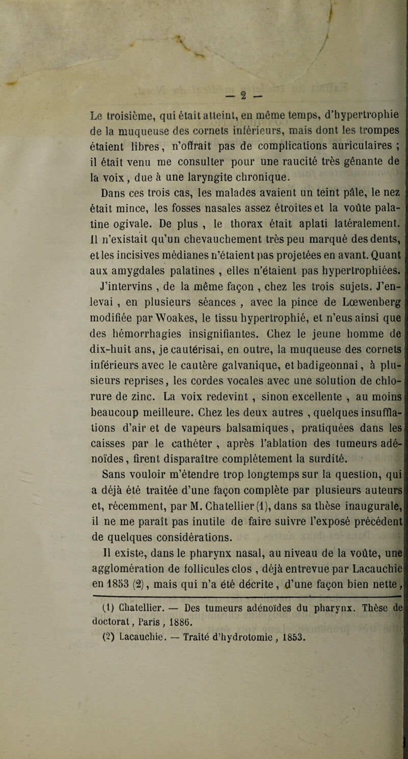 Le troisième, qui était atteint, en même temps, d’hypertrophie de la muqueuse des cornets intérieurs, mais dont les trompes étaient libres, n’offrait pas de complications auriculaires; il était venu me consulter pour une raucité très gênante de la voix, due à une laryngite chronique. Dans ces trois cas, les malades avaient un teint pâle, le nez était mince, les fosses nasales assez étroites et la voûte pala¬ tine ogivale. De plus , le thorax était aplati latéralement. Il n’existait qu’un chevauchement très peu marqué des dents, et les incisives médianes n’étaient pas projetées en avant. Quant aux amygdales palatines , elles n’étaient pas hypertrophiées. J’intervins , de la même façon , chez les trois sujets. J’en¬ levai , en plusieurs séances , avec la pince de Lœwenberg modifiée parWoakes, le tissu hypertrophié, et n’eus ainsi que des hémorrhagies insignifiantes. Chez le jeune homme de dix-huit ans, je cautérisai, en outre, la muqueuse des cornets inférieurs avec le cautère galvanique, et badigeonnai, à plu¬ sieurs reprises, les cordes vocales avec une solution de chlo¬ rure de zinc. La voix redevint , sinon excellente , au moins beaucoup meilleure. Chez les deux autres , quelques insuffla¬ tions d’air et de vapeurs balsamiques, pratiquées dans les caisses par le cathéter , après l’ablation des tumeurs adé¬ noïdes, firent disparaître complètement la surdité. Sans vouloir m’étendre trop longtemps sur la question, qui a déjà été traitée d’une façon complète par plusieurs auteurs et, récemment, par M. Chatellier (1), dans sa thèse inaugurale, il ne me paraît pas inutile de faire suivre l’exposé précédent de quelques considérations. Il existe, dans le pharynx nasal, au niveau de la voûte, une agglomération de follicules clos , déjà entrevue par Lacauchie en 1853 (2), mais qui n’a été décrite, d’une façon bien nette, (1) Chatellier. — Des tumeurs adénoïdes du pharynx. Thèse de doctorat, Paris , 1886. (2) Lacauchie. — Traité d’hydrotomie , 1853.