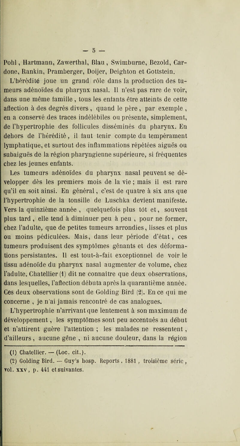 Pohl, Hartmann, Zawerthal, Blau , Swimbnrne, Bezold, Car- done, Rankin, Pramberger, Doijer, Deighton et Gottstein. L’hérédité joue un grand rôle dans la production des tu¬ meurs adénoïdes du pharynx nasal. Il n’est pas rare de voir, dans une même famille , tous les enfants être atteints de cette affection à des degrés divers , quand le père, par exemple , en a conservé des traces indélébiles ou présente, simplement, de l’hypertrophie des follicules disséminés du pharynx. En dehors de l’hérédité, il faut tenir compte du tempérament lymphatique, et surtout des inflammations répétées aiguës ou subaiguës de la région pharyngienne supérieure, si fréquentes chez les jeunes enfants. Les tumeurs adénoïdes du pharynx nasal peuvent se dé¬ velopper dès les premiers mois de la vie ; mais il est rare qu’il en soit ainsi. En général, c’est de quatre à six ans que l’hypertrophie de la tonsille de Luschka devient manifeste. Vers la quinzième année , quelquefois plus tôt et, souvent plus tard , elle tend à diminuer peu à peu , pour ne former, chez l’adulte, que de petites tumeurs arrondies, lisses et plus ou moins pédiculées. Mais, dans leur période d’état, ces tumeurs produisent des symptômes gênants et des déforma¬ tions persistantes. Il est tout-à-fail exceptionnel de voir le tissu adénoïde du pharynx nasal augmenter de volume, chez l’adulte. Chatellier (1) dit ne connaître que deux observations, dans lesquelles, l’affection débuta après la quarantième année. Ces deux observations sont de Golding Bird (2). En ce qui me concerne , je n'ai jamais rencontré de cas analogues. L’hypertrophie n’arrivant que lentement à son maximum de développement, les symptômes sont peu accentués au début et n’attirent guère l’attention ; les malades ne ressentent, d’ailleurs, aucune gêne , ni aucune douleur, dans la région (1) Chatellier. — (Loc. cit.). (2) Golding Bird. — Guy’s hosp. Reports, 1881, troisième série, vol. xxv, p. 441 et suivantes.