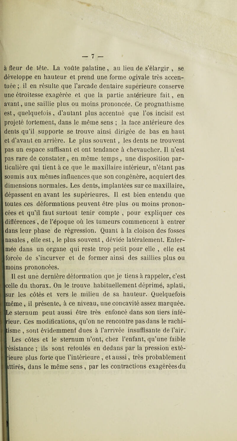à fleur de tête. La voûte palatine, au lieu de s’élargir , se développe en hauteur et prend une forme ogivale très accen¬ tuée ; il en résulte que l’arcade dentaire supérieure conserve une étroitesse exagérée et que la partie antérieure fait, en avant, une saillie plus ou moins prononcée. Ce prognathisme est, quelquefois, d’autant plus accentué que l’os incisif est projeté fortement, dans le même sens ; la face antérieure des dents qu’il supporte se trouve ainsi dirigée de bas en haut et d’avant en arrière. Le plus souvent , les dents ne trouvent Ipas un espace suffisant et ont tendance h chevaucher. Il n’est pas rare de constater , en même temps , une disposition par- [ ticuliôre qui tient à ce que le maxillaire inférieur, n’étant pas E soumis aux mêmes influences que son congénère, acquiert des | dimensions normales. Les dents, implantées sur ce maxillaire, 1 dépassent en avant les supérieures. Il est bien entendu que 1 toutes ces déformations peuvent être plus ou moins pronon- Icées et qu’il faut surtout tenir compte , pour expliquer ces I différences , de l’époque où les tumeurs commencent à entrer {dans leur phase de régression. Quant à la cloison des fosses {nasales, elle est, le plus souvent, déviée latéralement. Enfer- Imée dans un organe qui reste trop petit pour elle , elle est ■forcée de s’incurver et de former ainsi des saillies plus ou ■moins prononcées. Il est une dernière déformation que je tiens à rappeler, c’est ■celle du thorax. On le trouve habituellement déprimé, aplati, ■sur les côtés et vers le milieu de sa hauteur. Quelquefois I même , il présente, à ce niveau, une concavité assez marquée, kl Le sternum peut aussi être très enfoncé dans son tiers infé- ijjrieur. Ces modifications, qu’on ne rencontre pas dans le rachi- jltisme , sont évidemment dues à l’arrivée insuffisante de l’air. Les côtes et le sternum n’ont, chez l’enfant, qu’une faible Irésistance ; ils sont refoulés en dedans par la pression exté¬ rieure plus forte que l’intérieure, et aussi, très probablement llittirés, dans le même sens , par les contractions exagérées du !