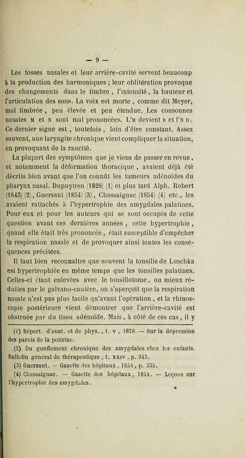 Les fosses nasales et leur arrière-cavité servent beaucoup à la production des harmoniques ; leur oblitération provoque des changements dans le timbre , l’intensité, la hauteur et l’articulation des sons. La voix est morte , comme dit Meyer, mal timbrée , peu élevée et peu étendue. Les consonnes nasales m et n sont mal prononcées. Livt devient b et I’n d. Ce dernier signe est , toutefois , loin d’être constant. Assez souvent, une laryngite chronique vient compliquer la situation, en provoquant de la raucité. La plupart des symptômes que je viens de passer en revue, et notamment la déformation thoracique , avaient déjà ôté décrits bien avant que l’on connût les tumeurs adénoïdes du pharynx nasal. Dupuytren (1828) (1) et plus tard Alph. Robert (1843) (2), Guersant (1854) (3), Ghassaignac (1854) (4) etc., les avaient rattachés à l’hypertrophie des amygdales palatines. Pour eux et pour les auteurs qui se sont occupés de cette question avant ces dernières années , cette hypertrophie , quand elle était très prononcée , était susceptible d’empêcher la respiration nasale et de provoquer ainsi toutes les consé¬ quences précitées. 11 faut bien reconnaître que souvent la tonsille de Luschka est hypertrophiée en même temps que les tonsilles palatines. Celles-ci étant enlevées avec le tonsillotome, ou mieux ré¬ duites par le galvano-cautère, on s’aperçoit que la respiration nasale n’est pas plus facile qu’avant l’opération, et la rhinos- copie postérieure vient démontrer que l’arrière-cavité est obstruée par du tissu adénoïde. Mais, à côté de ces cas, il y (1) Répert. d’anat. et de phys., t. y , 1828. — Sur la dépression des parois de la poitrine. (2) Du gonflement chronique des amygdales chez les enfants. Bulletin général de thérapeutique , t. xxiv , p. 343. (3) Guersant. — Gazette des hôpitaux , 1854 , p. 335. (4) Ghassaignac. — Gazette des hôpitaux, 1854. — Leçons sur l’hypertrophie des amygdales. ★ i