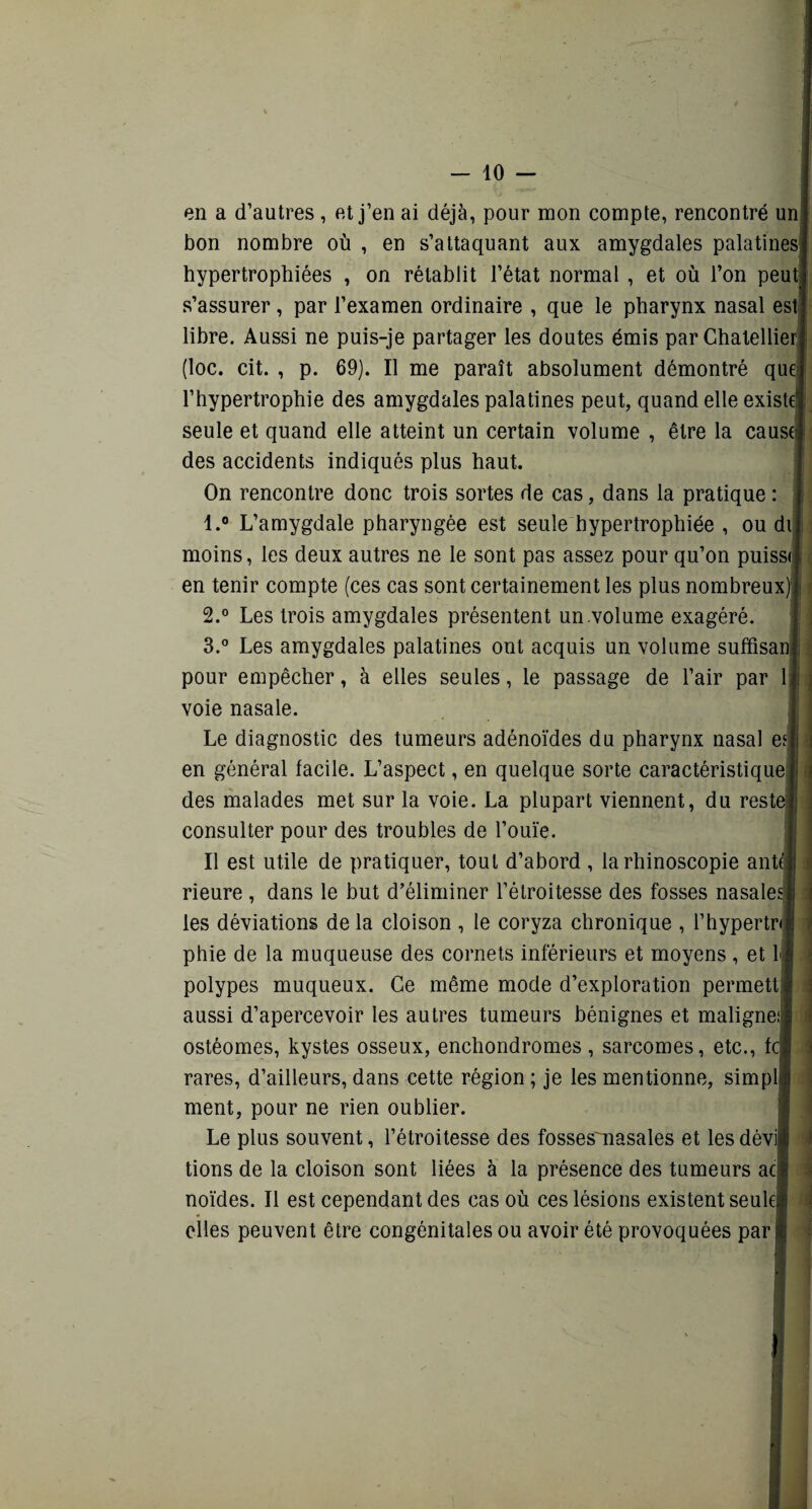 en a d’autres , et j’en ai déjà, pour mon compte, rencontré un bon nombre où , en s’attaquant aux amygdales palatines, hypertrophiées , on rétablit l’état normal, et où l’on peut s’assurer, par l’examen ordinaire , que le pharynx nasal est libre. Aussi ne puis-je partager les doutes émis par Chatellier (loc. cit. , p. 69). Il me paraît absolument démontré que l’hypertrophie des amygdales palatines peut, quand elle existé seule et quand elle atteint un certain volume , être la cause des accidents indiqués plus haut. On rencontre donc trois sortes de cas, dans la pratique : 1. ° L’amygdale pharyngée est seule hypertrophiée , ou di moins, les deux autres ne le sont pas assez pour qu’on puissi en tenir compte (ces cas sont certainement les plus nombreux) 2. ° Les trois amygdales présentent un .volume exagéré. 3. ° Les amygdales palatines ont acquis un volume suffisan pour empêcher, à elles seules, le passage de l’air par 1 voie nasale. Le diagnostic des tumeurs adénoïdes du pharynx nasal ei j en général facile. L’aspect, en quelque sorte caractéristique I des malades met sur la voie. La plupart viennent, du reste® consulter pour des troubles de l’ouïe. Il est utile de pratiquer, tout d’abord , la rhinoscopie ante* rieure , dans le but d’éliminer l’étroitesse des fosses nasale» les déviations de la cloison , le coryza chronique , l’hypertrij phie de la muqueuse des cornets inférieurs et moyens , et L« polypes muqueux. Ce même mode d’exploration permetti aussi d’apercevoir les autres tumeurs bénignes et maligne!| ostéomes, kystes osseux, enchondromes, sarcomes, etc., fc? rares, d’ailleurs, dans cette région ; je les mentionne, simpl| ment, pour ne rien oublier. Le plus souvent, l’étroitesse des fosses'uasales et les dévia tions de la cloison sont liées à la présence des tumeurs aej noïdes. Il est cependant des cas où ces lésions existent seules elles peuvent être congénitales ou avoir été provoquées par | t II