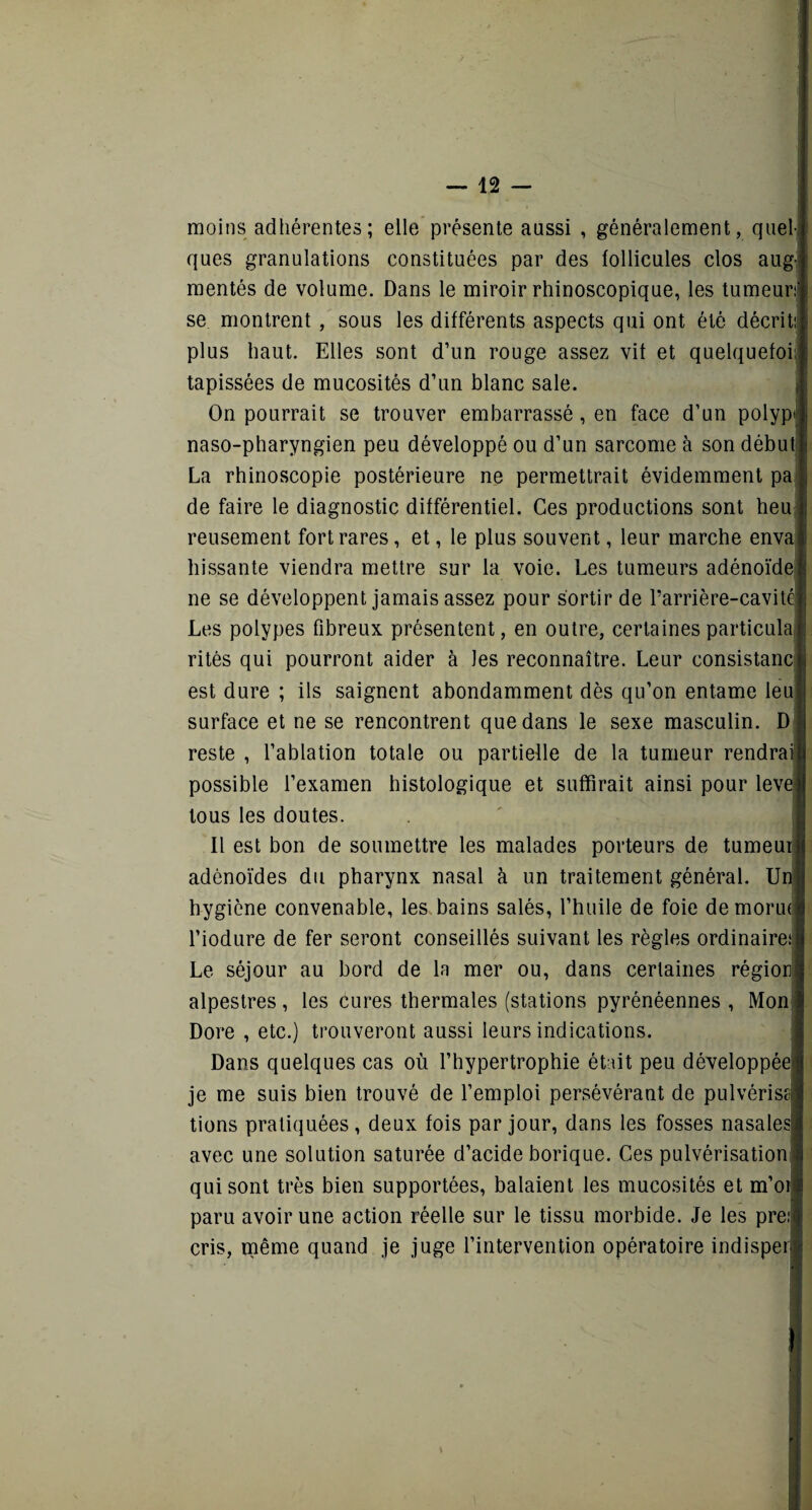 moins adhérentes; elle présente aussi , généralement, quel¬ ques granulations constituées par des follicules clos aug¬ mentés de volume. Dans le miroir rhinoscopique, les tumeurit se montrent , sous les différents aspects qui ont été décrit plus haut. Elles sont d’un rouge assez vit et quelquefoi; tapissées de mucosités d’un blanc sale. On pourrait se trouver embarrassé, en face d’un polype naso-pharyngien peu développé ou d’un sarcome à son début La rhinoscopie postérieure ne permettrait évidemment pa : de faire le diagnostic différentiel. Ces productions sont heu reusement fort rares, et, le plus souvent, leur marche enva hissante viendra mettre sur la voie. Les tumeurs adénoïde ne se développent jamais assez pour sortir de 1’arrière-cavité Les polypes fibreux présentent, en outre, certaines particulal rites qui pourront aider à les reconnaître. Leur consistance est dure ; ils saignent abondamment dès qu’on entame leuj surface et ne se rencontrent que dans le sexe masculin. D reste , l’ablation totale ou partielle de la tumeur rendrai possible l’examen histologique et suffirait ainsi pour leva tous les doutes. Il est bon de soumettre les malades porteurs de tumeur adénoïdes du pharynx nasal à un traitement général. Un hygiène convenable, les bains salés, l’huile de foie demorui l’iodure de fer seront conseillés suivant les règles ordinaire! Le séjour au bord de ln mer ou, dans certaines région alpestres, les cures thermales (stations pyrénéennes , Mon Dore , etc.) trouveront aussi leurs indications. Dans quelques cas où l’hypertrophie était peu développée je me suis bien trouvé de l’emploi persévérant de pulvérisa tiens pratiquées, deux fois par jour, dans les fosses nasalesl avec une solution saturée d’acide borique. Ces pulvérisation! qui sont très bien supportées, balaient les mucosités et m’oi® paru avoir une action réelle sur le tissu morbide. Je les preiq cris, même quand je juge l’intervention opératoire indisperl