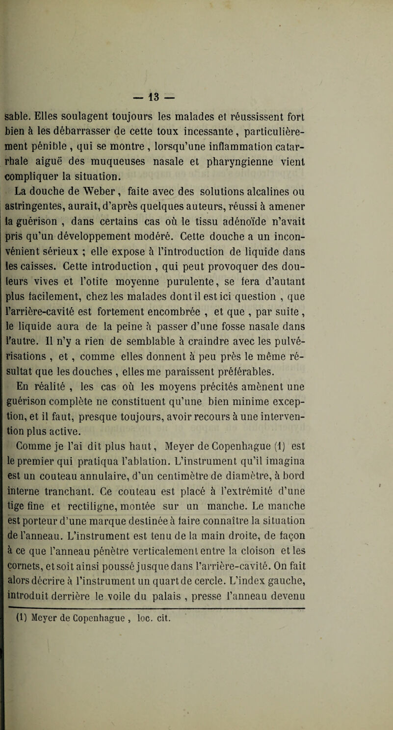 sable. Elles soulagent toujours les malades et réussissent fort bien à les débarrasser de cette toux incessante, particulière¬ ment pénible , qui se montre , lorsqu’une inflammation catar¬ rhale aiguë des muqueuses nasale et pharyngienne vient compliquer la situation. La douche de Weber, faite avec des solutions alcalines ou astringentes, aurait, d’après quelques auteurs, réussi à amener la guérison , dans certains cas où le tissu adénoïde n’avait pris qu’un développement modéré. Cette douche a un incon¬ vénient sérieux ; elle expose à l’introduction de liquide dans les caisses. Cette introduction , qui peut provoquer des dou¬ leurs vives et l’otite moyenne purulente, se fera d’autant plus facilement, chez les malades dont il est ici question , que l’arrière-cavité est fortement encombrée , et que , par suite , le liquide aura de la peine à passer d’une fosse nasale dans l'autre. Il n’y a rien de semblable à craindre avec les pulvé¬ risations , et, comme elles donnent à peu près le même ré¬ sultat que les douches , elles me paraissent préférables. En réalité , les cas où les moyens précités amènent une guérison complète ne constituent qu’une bien minime excep¬ tion, et il faut, presque toujours, avoir recours à une interven¬ tion plus active. Comme je l’ai dit plus haut, Meyer de Copenhague (1) est le premier qui pratiqua l’ablation. L’instrument qu’il imagina est un couteau annulaire, d’un centimètre de diamètre, à bord interne tranchant. Ce couteau est placé à l’extrémité d’une tige fine et rectiligne, montée sur un manche. Le manche est porteur d’une marque destinée à faire connaître la situation de l’anneau. L’instrument est tenu de la main droite, de façon à ce que l’anneau pénètre verticalement entre la cloison et les cornets, et soit ainsi poussé jusque dans l’arrière-cavité. On fait alors décrire à l’instrument un quart de cercle. L’index gauche, introduit derrière le voile du palais , presse l’anneau devenu (1) Meyer de Copenhague , loc. cit.