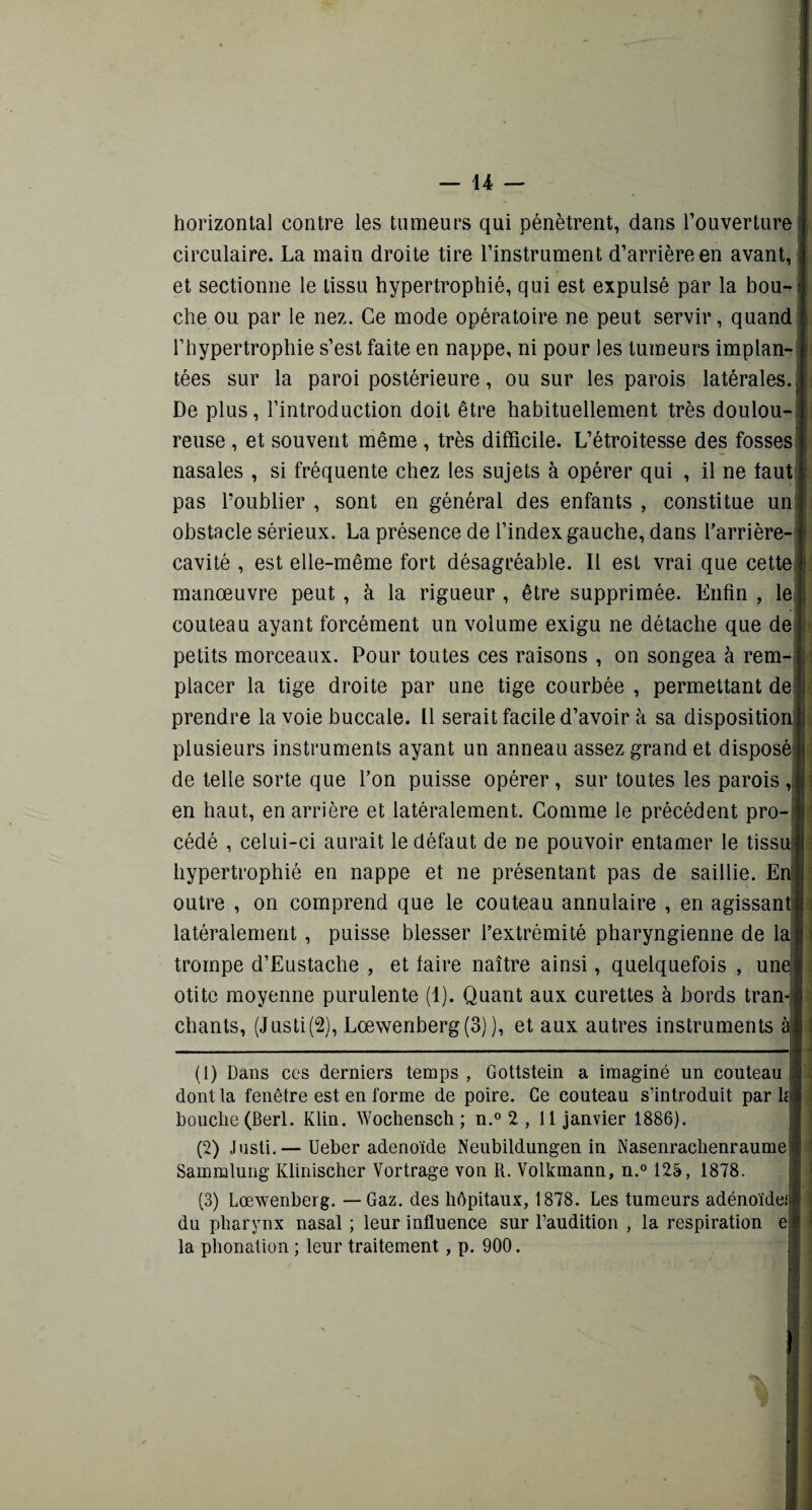 horizontal contre les tumeurs qui pénètrent, dans l’ouverture circulaire. La main droite tire l’instrument d’arrière en avant, et sectionne le tissu hypertrophié, qui est expulsé par la bou-i che ou par le nez. Ce mode opératoire ne peut servir, quand l’hypertrophie s’est faite en nappe, ni pour les tumeurs implan¬ tées sur la paroi postérieure, ou sur les parois latérales. . De plus, l’introduction doit être habituellement très doulou¬ reuse , et souvent même , très difficile. L’étroitesse des fosses nasales , si fréquente chez les sujets à opérer qui , il ne faut pas l’oublier , sont en général des enfants , constitue un obstacle sérieux. La présence de l’index gauche, dans barrière-1 cavité , est elle-même fort désagréable. Il est vrai que cette I manœuvre peut , à la rigueur , être supprimée. Enfin , le couteau ayant forcément un volume exigu ne détache que de petits morceaux. Pour toutes ces raisons , on songea à rem¬ placer la tige droite par une tige courbée , permettant de prendre la voie buccale. Il serait facile d’avoir à sa disposition' plusieurs instruments ayant un anneau assez grand et disposé} de telle sorte que l’on puisse opérer , sur toutes les parois , en haut, en arrière et latéralement. Comme le précédent pro¬ cédé , celui-ci aurait le défaut de ne pouvoir entamer le tissu! hypertrophié en nappe et ne présentant pas de saillie. En outre , on comprend que le couteau annulaire , en agissant latéralement, puisse blesser l’extrémité pharyngienne de la trompe d’Eustache , et faire naître ainsi, quelquefois , une' otite moyenne purulente (1). Quant aux curettes à bords tran¬ chants, (Justi(2), Lœwenberg(S) ), et aux autres instruments à (1) Dans ces derniers temps , Gottstein a imaginé un couteau dont la fenêtre est en forme de poire. Ce couteau s’introduit par lé bouche (Berl. Klin. Wochensch ; n.° 2 , 11 janvier 1886). (2) Justi.— Ueber adénoïde Neubildungen in Nasenrachenraume Sammlung Klinischer Vortrage von R. Volkmann, n.° 125, 1878. (3) Lœwenberg. — Gaz. des hôpitaux, 1878. Les tumeurs adénoïde! du pharynx nasal ; leur influence sur l’audition , la respiration e la phonation ; leur traitement, p. 900.