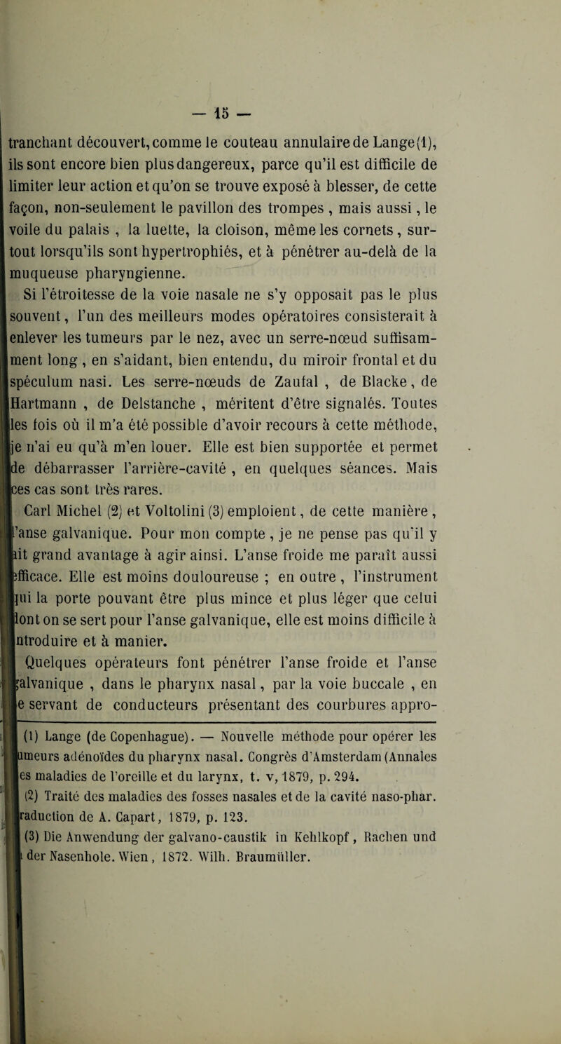 tranchant découvert, comme le couteau annulaire de Lange (1), ils sont encore bien plus dangereux, parce qu’il est difficile de limiter leur action et qu’on se trouve exposé à blesser, de cette façon, non-seulement le pavillon des trompes , mais aussi, le voile du palais , la luette, la cloison, même les cornets, sur¬ tout lorsqu’ils sont hypertrophiés, et à pénétrer au-delà de la muqueuse pharyngienne. Si l’étroitesse de la voie nasale ne s’y opposait pas le plus souvent, l’un des meilleurs modes opératoires consisterait à enlever les tumeurs par le nez, avec un serre-nœud suffisam- Iment long , en s’aidant, bien entendu, du miroir frontal et du Ispéculum nasi. Les serre-nœuds de Zaufal , de Blacke, de Hartmann , de Delstanche , méritent d’être signalés. Toutes Iles fois où il m’a été possible d’avoir recours à cette méthode, Ije n’ai eu qu’à m’en louer. Elle est bien supportée et permet [de débarrasser l’arrière-cavité , en quelques séances. Mais [ces cas sont très rares. Cari Michel (2) et Voltolini (3) emploient, de cette manière , l’anse galvanique. Pour mon compte , je ne pense pas qu'il y ■lit grand avantage à agir ainsi. L’anse froide me paraît aussi fcfficace. Elle est moins douloureuse ; en outre , l’instrument ■fui la porte pouvant être plus mince et plus léger que celui liont on se sert pour l’anse galvanique, elle est moins difficile à Introduire et à manier. | Quelques opérateurs font pénétrer l’anse froide et l’anse jlalvanique , dans le pharynx nasal, par la voie buccale , en le servant de conducteurs présentant des courbures appro- I (1) Lange (de Copenhague). — Nouvelle méthode pour opérer les limeurs adénoïdes du pharynx nasal. Congrès d’Amsterdam (Annales les maladies de l’oreille et du larynx, t. v, 1879, p. 294. I (2) Traité des maladies des fosses nasales et de la cavité naso-phar. traduction de A. Capart, 1879, p. 123. I (3) Die Anwendung der galvano-caustik in Kehlkopf , Rachen und » der Nasenhole. Wien , 1872. Willi. Braumüller.