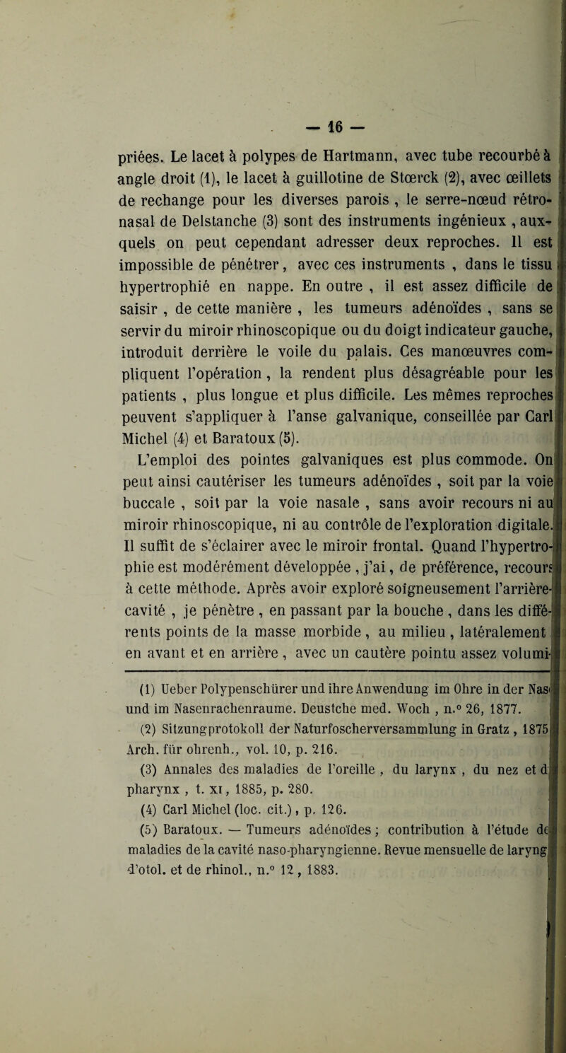 priées. Le lacet à polypes de Hartmann, avec tube recourbé à angle droit (1), le lacet à guillotine de Stœrck (2), avec œillets de rechange pour les diverses parois , le serre-nœud rétro- nasal de Delstanche (3) sont des instruments ingénieux , aux¬ quels on peut cependant adresser deux reproches. Il est impossible de pénétrer, avec ces instruments , dans le tissu hypertrophié en nappe. En outre , il est assez difficile de saisir , de cette manière , les tumeurs adénoïdes , sans se servir du miroir rhinoscopique ou du doigt indicateur gauche, introduit derrière le voile du palais. Ces manœuvres com¬ pliquent l’opération, la rendent plus désagréable pour les patients , plus longue et plus difficile. Les mêmes reproches peuvent s’appliquer à l’anse galvanique, conseillée par Cari Michel (4) et Baratoux (5). L’emploi des pointes galvaniques est plus commode. On peut ainsi cautériser les tumeurs adénoïdes , soit par la voie buccale , soit par la voie nasale , sans avoir recours ni au miroir rhinoscopique, ni au contrôle de l’exploration digitale. Il suffit de s’éclairer avec le miroir frontal. Quand l’hypertro phie est modérément développée , j’ai, de préférence, recours) à cette méthode. Après avoir exploré soigneusement l’arrière cavité , je pénètre , en passant par la bouche , dans les diffé rents points de la masse morbide , au milieu , latéralement en avant et en arrière , avec un cautère pointu assez volumi- (1) Ueber Polypenscliürer und ihre Anwendung im Ohre in der Nasi und im Nasenrachenraume. Deustche med. Woch , n.° 26, 1877. (2) Sitzungprotokoll der Naturfoscherversammlung in Gratz , 1875 Àrch. für ohrenli., vol. 10, p. 216. (3) Annales des maladies de l’oreille , du larynx , du nez et d pharynx , t. xi, 1885, p. 280. (4) Cari Michel (loc. cit.), p. 126. (5) Baratoux. — Tumeurs adénoïdes ; contribution à l’étude de maladies de la cavité naso-pharyngienne. Revue mensuelle de laryng d’otol. et de rliinol., n.° 12 , 1883.