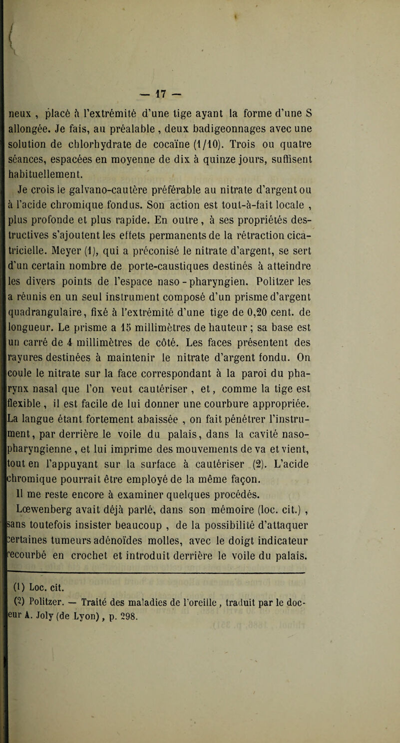 neux , placé h l’extrémité d’une tige ayant la forme d’une S allongée. Je fais, au préalable , deux badigeonnages avec une solution de chlorhydrate de cocaïne (t/10). Trois ou quatre séances, espacées en moyenne de dix à quinze jours, suffisent habituellement. Je crois le galvano-cautère préférable au nitrate d’argent ou à l’acide chromique fondus. Son action est tout-à-fait locale , plus profonde et plus rapide. En outre, à ses propriétés des¬ tructives s’ajoutent les effets permanents de la rétraction cica¬ tricielle. Meyer (1), qui a préconisé le nitrate d’argent, se sert d’un certain nombre de porte-caustiques destinés à atteindre les divers points de l’espace naso - pharyngien. Politzer les a réunis en un seul instrument composé d’un prisme d’argent quadrangulaire, fixé à l’extrémité d’une tige de 0,20 cent, de longueur. Le prisme a 15 millimètres de hauteur ; sa base est un carré de 4 millimètres de côté. Les faces présentent des rayures destinées à maintenir le nitrate d’argent fondu. On coule le nitrate sur la face correspondant à la paroi du pha¬ rynx nasal que l’on veut cautériser , et, comme la tige est flexible , il est facile de lui donner une courbure appropriée. La langue étant fortement abaissée , on fait pénétrer l’instru¬ ment, par derrière le voile du palais, dans la cavité naso- pharyngienne , et lui imprime des mouvements de va et vient, tout en l’appuyant sur la surface à cautériser (2). L’acide chromique pourrait être employé de la même façon. 11 me reste encore à examiner quelques procédés. Lœwenberg avait déjà parlé, dans son mémoire (loc. cit.) , sans toutefois insister beaucoup , de la possibilité d’attaquer certaines tumeurs adénoïdes molles, avec le doigt indicateur recourbé en crochet et introduit derrière le voile du palais. (1) Loc. cit. (2) Politzer. — Traité des maladies de l’oreiile , traduit par le doc- eur A. Joly (de Lyon), p. 298.