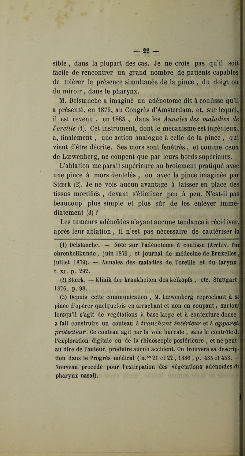 sible, dans la plupart des cas. Je ne crois pas qu’il soit facile de rencontrer un grand nombre de patients capables de tolérer la présence simultanée de la pince , du doigt ou du miroir, dans le pharynx. M. Delstanche a imaginé un adénotome dit à coulisse qu’il a présenté, en 1879, au Congrès d’Amsterdam, et, sur lequel, il est revenu , en 1885 , dans les Annales des maladies de Voreille (1). Cet instrument, dont le mécanisme est ingénieux, a, finalement , une action analogue à celle de la pince , qui vient d’être décrite. Ses mors sont fenêtrés , et comme ceux de Lœwenberg, ne coupent que par leurs bords supérieurs. L’ablation me paraît supérieure au broiement pratiqué avec une pince à mors dentelés , ou avec la pince imaginée par Stœrk (2). Je ne vois aucun avantage à laisser en place des tissus mortifiés , devant s’éliminer peu à peu. N’est-il pas beaucoup plus simple et plus sûr de les enlever immé¬ diatement (3) ? Les tumeurs adénoïdes n’ayant aucune tendance à récidiver, après leur ablation, il n’est pas nécessaire de cautériser la (1) Delstanche. — Note sur l’adénotome à coulisse (Archiv. füi ohrenheilkunde, juin 1879 , et journal de médecine de Bruxelles, juillet 1879). — Annales des maladies de foreille et du larynx, t. xi, p. 292. (2) Stœrk. — Klinik der krankheiten des kelkopfs , etc. Stuttgart, 1876, p. 98. (3) Depuis cette communication , M. Lœwenberg reprochant à sa pince d’opérer quelquefois en arrachant et non en coupant, surtout lorsqu’il s’agit de végétations à base large et à contexture dense , a fait construire un couteau à tranchant intérieur et à appareil protecteur. Ce couteau agit par la voie buccale , sans le contrôle de l’exploration digitale ou de la rhinoscopie postérieure , et ne peut. au dire de l’auteur, produire aucun accident. On trouvera sa descrip¬ tion dans le Progrès médical ( n.os 21 et 22 , 1886 , p. 435 et 453. — Nouveau procédé pour l’extirpation des végétations adénoïdes di pharynx nasal).