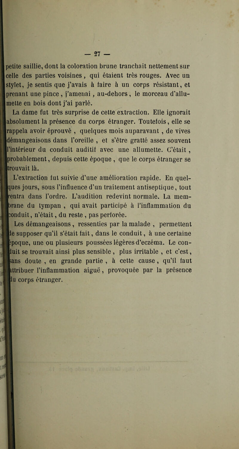 petite saillie, dont la coloration brune tranchait nettement sur celle des parties voisines, qui étaient très rouges. Avec un stylet, je sentis que j’avais à faire à un corps résistant, et prenant une pince , j’amenai, au-dehors, le morceau d’allu¬ mette en bois dont j’ai parlé. La dame fut très surprise de cette extraction. Elle ignorait absolument la présence du corps étranger. Toutefois, elle se rappela avoir éprouvé , quelques mois auparavant , de vives démangeaisons dans l’oreille , et s’être gratté assez souvent 'intérieur du conduit auditif avec une allumette. C’était , robablement, depuis cette époque , que le corps étranger se rouvait là. L’extraction fut suivie d’une amélioration rapide. En quel- ues jours, sous l’influence d’un traitement antiseptique, tout entra dans l’ordre. L’audition redevint normale. La mem- rane du tympan , qui avait participé à l’inflammation du onduit, n’était, du reste , pas perforée. Les démangeaisons, ressenties par la malade , permettent e supposer qu’il s’était fait, dans le conduit, à une certaine poque, une ou plusieurs poussées légères d’eczéma. Le con¬ uit se trouvait ainsi plus sensible , plus irritable , et c’est, ans doute , en grande partie , à cette cause, qu’il faut ttribuer l’inflammation aiguë, provoquée par la présence u corps étranger.