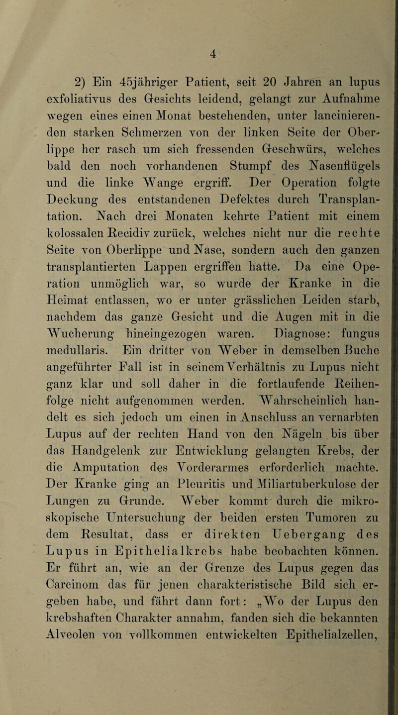 2) Ein 45jähriger Patient, seit 20 Jahren an lupus exfoliativus des Gesichts leidend, gelangt zur Aufnahme wegen eines einen Monat bestehenden, unter lancinieren- den starken Schmerzen von der linken Seite der Ober¬ lippe her rasch um sich fressenden Geschwürs, welches bald den noch vorhandenen Stumpf des Nasenflügels und die linke Wange ergriff*. Der Operation folgte Deckung des entstandenen Defektes durch Transplan¬ tation. Nach drei Monaten kehrte Patient mit einem kolossalen Recidiv zurück, welches nicht nur die rechte Seite von Oberlippe und Nase, sondern auch den ganzen transplantierten Lappen ergriffen hatte. Da eine Ope¬ ration unmöglich war, so wurde der Kranke in die Heimat entlassen, wo er unter grässlichen Leiden starb, nachdem das ganze Gesicht und die Augen mit in die Wucherung hineingezogen waren. Diagnose: fungus medullaris. Ein dritter von Weber in demselben Buche angeführter Fall ist in seinem Verhältnis zu Lupus nicht ganz klar und soll daher in die fortlaufende Reihen¬ folge nicht aufgenommen werden. Wahrscheinlich han¬ delt es sich jedoch um einen in Anschluss an vernarbten Lupus auf der rechten Hand von den Nägeln bis über das Handgelenk zur Entwicklung gelangten Krebs, der die Amputation des Vorderarmes erforderlich machte. Der Kranke ging an Pleuritis und Miliartuberkulose der Lungen zu Grunde. Weber kommt durch die mikro¬ skopische Untersuchung der beiden ersten Tumoren zu dem Resultat, dass er direkten Uebergang des Lupus in Epithelial krebs habe beobachten können. Er führt an, wie an der Grenze des Lupus gegen das Carcinom das für jenen charakteristische Bild sich er¬ geben habe, und fährt dann fort: „Wo der Lupus den krebshaften Charakter annahm, fanden sich die bekannten Alveolen von vollkommen entwickelten Epithelialzellen,