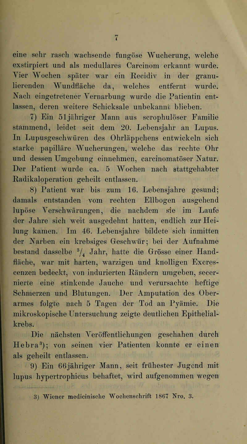 eine sehr rasch wachsende fungöse Wucherung, welche exstirpiert und als medulläres Carcinom erkannt wurde. Tier Wochen später war ein Recidiv in der granu¬ lierenden Wundfläche da, welches entfernt wurde. Nach eingetretener Vernarbung wurde die Patientin ent¬ lassen, deren weitere Schicksale unbekannt blieben. 7) Ein 51 jähriger Mann aus scrophulöser Familie stammend, leidet seit dem 20. Lebensjahr an Lupus. In Lupusgeschwüren des Ohrläppchens entwickeln sich starke papilläre Wucherungen, welche das rechte Ohr und dessen Umgebung einnehmen, carcinomatöser Natur. Der Patient wurde ca. 5 Wochen nach stattgehabter Radikaloperation geheilt entlassen. 8) Patient war bis zum 16. Lebensjahre gesund; damals entstanden vom rechten Ellbogen ausgehend lupöse Verschwärungen, die nachdem sie im Laufe der Jahre sich weit ausgedehnt hatten, endlich zur Hei¬ lung kamen. Im 46. Lebensjahre bildete sich inmitten der Narben ein krebsiges Geschwür; bei der Aufnahme bestand dasselbe 3/. Jahr, hatte die Grösse einer Hand- fläche, war mit harten, warzigen und knolligen Excres- cenzen bedeckt, von indurierten Rändern umgeben, secer- nierte eine stinkende Jauche und verursachte heftige Schmerzen und Blutungen. Der Amputation des Ober¬ armes folgte nach 5 Tagen der Tod an Pyämie. Die mikroskopische Untersuchung zeigte deutlichen Epithelial¬ krebs. Die nächsten Veröffentlichungen geschahen durch Hebra3); von seinen vier Patienten konnte er einen als geheilt entlassen. 9) Ein 66jähriger Mann, seit frühester Jugend mit lupus hypertrophicus behaftet, wird aufgenommen wegen 3J Wiener medicinische Wochenschrift 1867 Nro. 3.