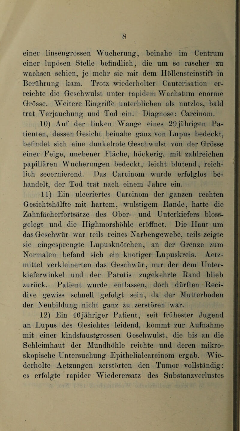 einer linsengrossen Wucherung, beinahe im Centrum einer lupösen Stelle befindlich, die um so rascher zu wachsen schien, je mehr sie mit dem Höllensteinstift in Berührung kam. Trotz wiederholter Cauterisation er¬ reichte die Geschwulst unter rapidem Wachstum enorme Grösse. Weitere Eingriffe unterblieben als nutzlos, bald trat Verjauchung und Tod ein. Diagnose: Carcinom. 10) Auf der linken Wange eines 29jährigen Pa¬ tienten, dessen Gesicht beinahe ganz von Lupus bedeckt, befindet sich eine dunkelrote Geschwulst von der Grösse einer Feige, unebener Fläche, höckerig, mit zahlreichen papillären Wucherungen bedeckt, leicht blutend, reich¬ lich secernierend. Das Carcinom wurde erfolglos be¬ handelt, der Tod trat nach einem Jahre ein. 11) Ein ulceriertes Carcinom der ganzen rechten Gesichtshälfte mit hartem, wulstigem Rande, hatte die Zahnfächerfortsätze des Ober- und Unterkiefers bloss¬ gelegt und die Highmorshöhle eröffnet. Die Haut um das Geschwür war teils reines Narbengewebe, teils zeigte sie eingesprengte Lupusknötchen, an der Grenze zum Normalen befand sich ein knotiger Lupuskreis. Aetz- mittel verkleinerten das Geschwür, nur der dem Unter¬ kieferwinkel und der Parotis zugekehrte Rand blieb zurück. Patient wurde entlassen, doch dürften Reci- dive gewiss schnell gefolgt sein, da der Mutterboden der Neubildung nicht ganz zu zerstören war. 12) Ein 46jähriger Patient, seit frühester Jugend an Lupus des Gesichtes leidend, kommt zur Aufnahme mit einer kindsfaustgrossen Geschwulst, die bis an die Schleimhaut der Mundhöhle reichte und deren mikro¬ skopische Untersuchung Epithelialcarcinom ergab. Wie¬ derholte Aetzungen zerstörten den Tumor vollständig: es erfolgte rapider Wiederersatz des Substanzverlustes